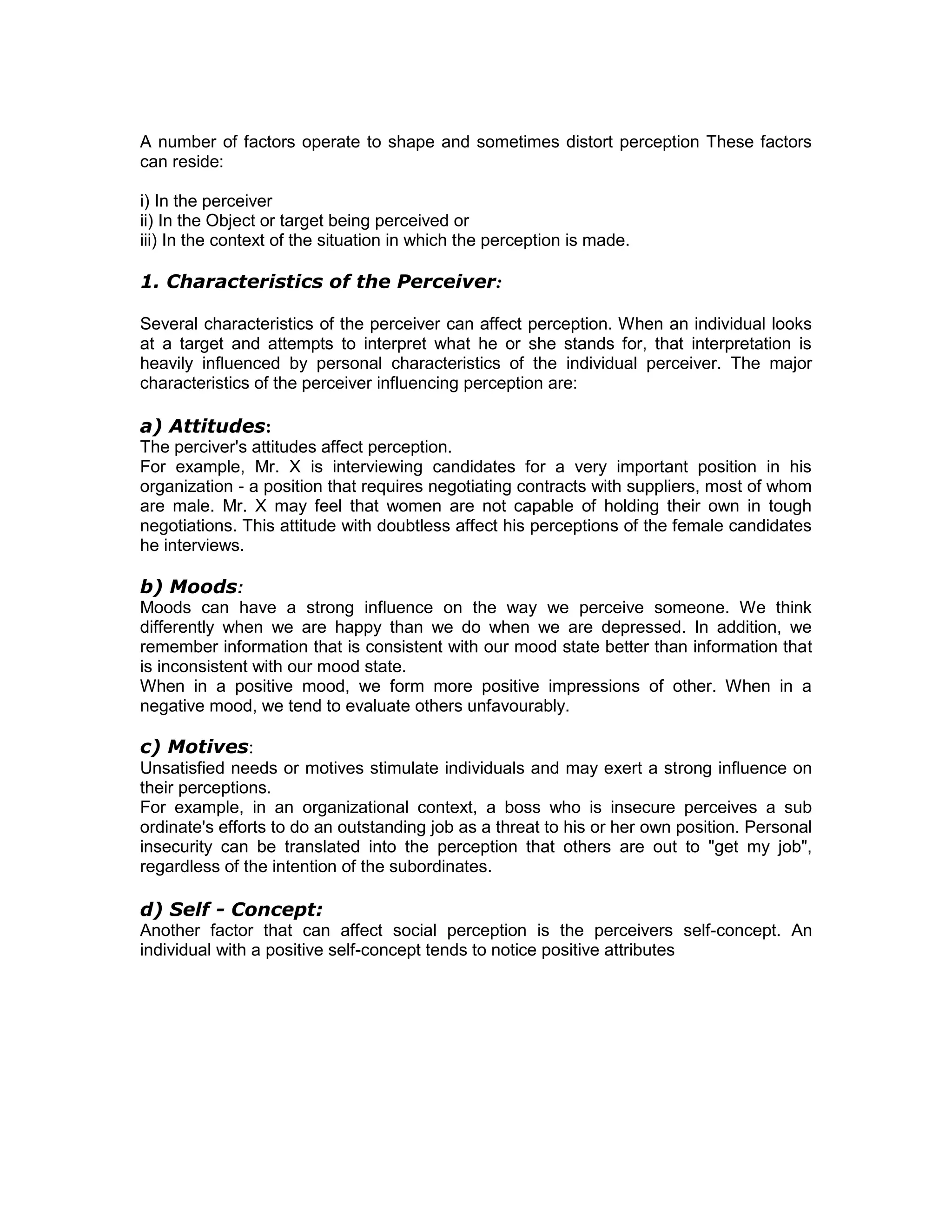 A number of factors operate to shape and sometimes distort perception These factors
can reside:
i) In the perceiver
ii) In the Object or target being perceived or
iii) In the context of the situation in which the perception is made.
1. Characteristics of the Perceiver:
Several characteristics of the perceiver can affect perception. When an individual looks
at a target and attempts to interpret what he or she stands for, that interpretation is
heavily influenced by personal characteristics of the individual perceiver. The major
characteristics of the perceiver influencing perception are:
a) Attitudes:
The perciver's attitudes affect perception.
For example, Mr. X is interviewing candidates for a very important position in his
organization - a position that requires negotiating contracts with suppliers, most of whom
are male. Mr. X may feel that women are not capable of holding their own in tough
negotiations. This attitude with doubtless affect his perceptions of the female candidates
he interviews.
b) Moods:
Moods can have a strong influence on the way we perceive someone. We think
differently when we are happy than we do when we are depressed. In addition, we
remember information that is consistent with our mood state better than information that
is inconsistent with our mood state.
When in a positive mood, we form more positive impressions of other. When in a
negative mood, we tend to evaluate others unfavourably.
c) Motives:
Unsatisfied needs or motives stimulate individuals and may exert a strong influence on
their perceptions.
For example, in an organizational context, a boss who is insecure perceives a sub
ordinate's efforts to do an outstanding job as a threat to his or her own position. Personal
insecurity can be translated into the perception that others are out to "get my job",
regardless of the intention of the subordinates.
d) Self - Concept:
Another factor that can affect social perception is the perceivers self-concept. An
individual with a positive self-concept tends to notice positive attributes
 