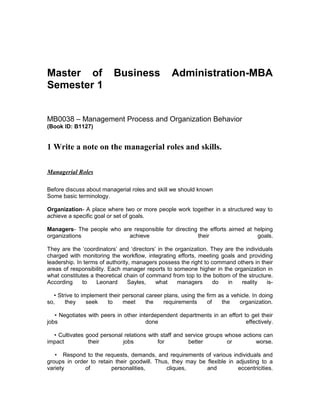 Master of Business Administration-MBA
Semester 1
MB0038 – Management Process and Organization Behavior
(Book ID: B1127)
1 Write a note on the managerial roles and skills.
Managerial Roles
Before discuss about managerial roles and skill we should known
Some basic terminology.
Organization- A place where two or more people work together in a structured way to
achieve a specific goal or set of goals.
Managers- The people who are responsible for directing the efforts aimed at helping
organizations achieve their goals.
They are the ‘coordinators’ and ‘directors’ in the organization. They are the individuals
charged with monitoring the workflow, integrating efforts, meeting goals and providing
leadership. In terms of authority, managers possess the right to command others in their
areas of responsibility. Each manager reports to someone higher in the organization in
what constitutes a theoretical chain of command from top to the bottom of the structure.
According to Leonard Sayles, what managers do in reality is-
• Strive to implement their personal career plans, using the firm as a vehicle. In doing
so, they seek to meet the requirements of the organization.
• Negotiates with peers in other interdependent departments in an effort to get their
jobs done effectively.
• Cultivates good personal relations with staff and service groups whose actions can
impact their jobs for better or worse.
• Respond to the requests, demands, and requirements of various individuals and
groups in order to retain their goodwill. Thus, they may be flexible in adjusting to a
variety of personalities, cliques, and eccentricities.
 