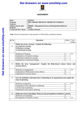 Get Answers on www.smuHelp.com 
Get Answers on www.smuHelp.com 
ASSIGNMENT 
Drive Fall 2014 
Program MBA/ MBADS/ MBAFLEX/ MBAHCSN3/ PGDBAN2 
Semester 1 
Subject code & name MB0038 – Management Process and Organization Behavior 
Book ID B1621 
Credit and Max. Marks 4 credits; 60 marks 
Note: Answer all questions. Each question is followed by evaluation scheme. 
Q. No Questions Marks Total 
Marks 
1 
Define the terms ‘strategy’. Explain the following: 
a) Corporate strategy 
b) Business strategy 
c) Functional strategy 
Definition of Strategy 1 10 
Explanation of Corporate strategy 3 
Explanation of Business strategy 3 
Explanation of Functional strategy 3 
2 Define the term ‘management’. Explain the Behavioural science theory and 
Systems theory. 
Definition of management 2 10 
Explanation of Behavioural science theory 4 
Explanation of systems theory 4 
3 Give the definition and importance of planning in an organisation and explain the 
steps in planning. 
Definition of planning 2 10 
Explanation of the importance of planning 3 
List the steps in planning 1 
Explanation of the steps in planning 4 
4 Define the term Controlling? What are the prerequisites of effective control? 
Definition of controlling 2 
Pre-requisites of effective control 8 10 
 