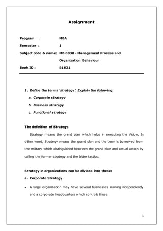 1 
Assignment 
Program : MBA 
Semester : 1 
Subject code & name: MB 0038 - Management Process and 
Organization Behaviour 
Book ID : B1621 
1. Define the terms ‘strategy’. Explain the following: 
a. Corporate strategy 
b. Business strategy 
c. Functional strategy 
The definition of Strategy: 
Strategy means the grand plan which helps in executing the Vision. In 
other word, Strategy means the grand plan and the term is borrowed from 
the military which distinguished between the grand plan and actual action by 
calling the former strategy and the latter tactics. 
Strategy in organizations can be divided into three: 
a. Corporate Strategy 
 A large organization may have several businesses running independently 
and a corporate headquarters which controls these. 
 