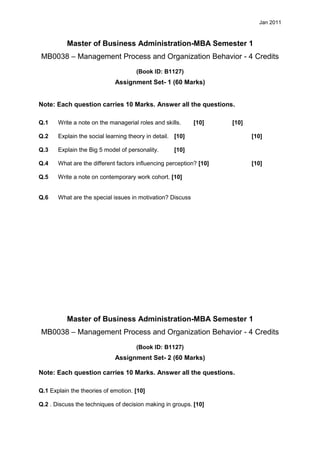 Jan 2011



          Master of Business Administration-MBA Semester 1
MB0038 – Management Process and Organization Behavior - 4 Credits
                                     (Book ID: B1127)
                             Assignment Set- 1 (60 Marks)


Note: Each question carries 10 Marks. Answer all the questions.

Q.1    Write a note on the managerial roles and skills.     [10]     [10]

Q.2    Explain the social learning theory in detail. [10]                   [10]

Q.3    Explain the Big 5 model of personality.      [10]

Q.4    What are the different factors influencing perception? [10]          [10]

Q.5    Write a note on contemporary work cohort. [10]


Q.6    What are the special issues in motivation? Discuss




          Master of Business Administration-MBA Semester 1
MB0038 – Management Process and Organization Behavior - 4 Credits
                                     (Book ID: B1127)
                             Assignment Set- 2 (60 Marks)

Note: Each question carries 10 Marks. Answer all the questions.

Q.1 Explain the theories of emotion. [10]

Q.2 . Discuss the techniques of decision making in groups. [10]
 