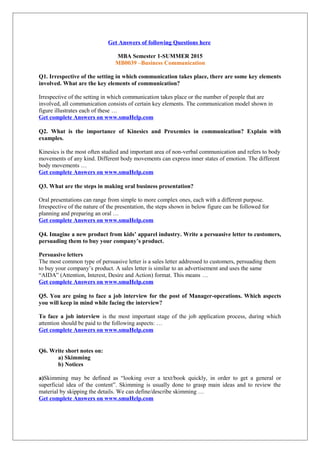 Get Answers of following Questions here
MBA Semester 1-SUMMER 2015
MB0039 –Business Communication
Q1. Irrespective of the setting in which communication takes place, there are some key elements
involved. What are the key elements of communication?
Irrespective of the setting in which communication takes place or the number of people that are
involved, all communication consists of certain key elements. The communication model shown in
figure illustrates each of these …
Get complete Answers on www.smuHelp.com
Q2. What is the importance of Kinesics and Proxemics in communication? Explain with
examples.
Kinesics is the most often studied and important area of non-verbal communication and refers to body
movements of any kind. Different body movements can express inner states of emotion. The different
body movements …
Get complete Answers on www.smuHelp.com
Q3. What are the steps in making oral business presentation?
Oral presentations can range from simple to more complex ones, each with a different purpose.
Irrespective of the nature of the presentation, the steps shown in below figure can be followed for
planning and preparing an oral …
Get complete Answers on www.smuHelp.com
Q4. Imagine a new product from kids’ apparel industry. Write a persuasive letter to customers,
persuading them to buy your company’s product.
Persuasive letters
The most common type of persuasive letter is a sales letter addressed to customers, persuading them
to buy your company’s product. A sales letter is similar to an advertisement and uses the same
“AIDA” (Attention, Interest, Desire and Action) format. This means …
Get complete Answers on www.smuHelp.com
Q5. You are going to face a job interview for the post of Manager-operations. Which aspects
you will keep in mind while facing the interview?
To face a job interview is the most important stage of the job application process, during which
attention should be paid to the following aspects: …
Get complete Answers on www.smuHelp.com
Q6. Write short notes on:
a) Skimming
b) Notices
a)Skimming may be defined as “looking over a text/book quickly, in order to get a general or
superficial idea of the content”. Skimming is usually done to grasp main ideas and to review the
material by skipping the details. We can define/describe skimming …
Get complete Answers on www.smuHelp.com
 
