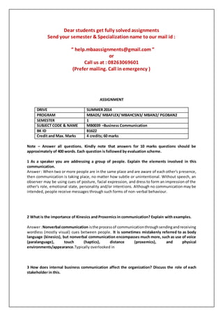 Dear students get fully solved assignments
Send your semester & Specialization name to our mail id :
“ help.mbaassignments@gmail.com ”
or
Call us at : 08263069601
(Prefer mailing. Call in emergency )
ASSIGNMENT
DRIVE SUMMER 2014
PROGRAM MBADS/ MBAFLEX/ MBAHCSN3/ MBAN2/ PGDBAN2
SEMESTER 1
SUBJECT CODE & NAME MB0039 –Business Communication
BK ID B1622
Credit and Max. Marks 4 credits; 60 marks
Note – Answer all questions. Kindly note that answers for 10 marks questions should be
approximately of 400 words. Each question is followed by evaluation scheme.
1 As a speaker you are addressing a group of people. Explain the elements involved in this
communication.
Answer : When two or more people are in the same place and are aware of each other's presence,
then communication is taking place, no matter how subtle or unintentional. Without speech, an
observer may be using cues of posture, facial expression, and dress to form an impression of the
other's role, emotional state, personality and/or intentions. Although no communication may be
intended, people receive messages through such forms of non-verbal behaviour.
2 What is the importance of Kinesics and Proxemics in communication? Explain with examples.
Answer:Nonverbal communication isthe processof communicationthroughsendingandreceiving
wordless (mostly visual) cues between people. It is sometimes mistakenly referred to as body
language (kinesics), but nonverbal communication encompasses much more, such as use of voice
(paralanguage), touch (haptics), distance (proxemics), and physical
environments/appearance.Typically overlooked in
3 How does internal business communication affect the organization? Discuss the role of each
stakeholder in this.
 