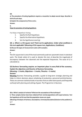 Q3. 
a) The procedure of testing hypothesis requires a researcher to adopt several steps. Describe in 
brief all such steps. 
b) Explain the components of time series. 
Answer. 
a. 
Steps for procedure of testing hypothesis 
Five Steps in Hypothesis Testing: 
1. Specify the Null Hypothesis 
2. Specify the Alternative Hypothesis 
3. Set the Significance Level (a) 
Q4. a. What is a Chi-square test? Point out its applications. Under what conditions is 
this test applicable? (Meaning of Chi-square test, Applications, Conditions) 
b) Discuss the types of measurement scales with examples. 
Answer: 
a. 
The Chi-square test is one of the most commonly used non-parametric tests in statistical 
work. The Greek Letter c2 is used to denote this test. c2 describe the magnitude of 
discrepancy between the observed and the expected frequencies. The value of c2 is 
calculated as: 
Q5.Business forecasting acquires an important place in every field of the economy. 
Explain the objectives and theories of Business forecasting. 
(Meaning – 2 marks, Objectives – 3 marks, Theories – 5 marks) 
Answer: 
Meaning: Business forecasting provides a guide to long-term strategic planning and 
helps to inform decisions about scheduling of production, personnel and distribution. 
These are common statistical tasks in business that are often done poorly and frequently 
confused with planning and setting of goals. The Programme in Business 
Q6 a. What is analysis of variance? What are the assumptions of the technique? 
b. Three samples below have been obtained from normal populations wi th equal variances. Test 
the hypothesis at 5% level that the population means are equal. 
(Meaning of Analysis of Variance, Assumptions, Formulas/Calculation/Solution to the problem) 2, 
1, 7 
Answer: 
 