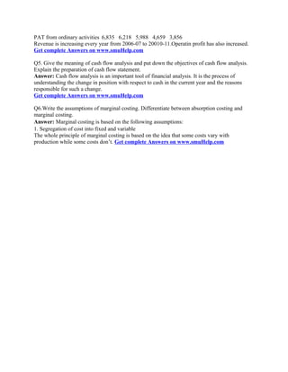 PAT from ordinary activities 6,835 6,218 5,988 4,659 3,856
Revenue is increasing every year from 2006-07 to 20010-11.Operatin profit has also increased.
Get complete Answers on www.smuHelp.com
Q5. Give the meaning of cash flow analysis and put down the objectives of cash flow analysis.
Explain the preparation of cash flow statement.
Answer: Cash flow analysis is an important tool of financial analysis. It is the process of
understanding the change in position with respect to cash in the current year and the reasons
responsible for such a change.
Get complete Answers on www.smuHelp.com
Q6.Write the assumptions of marginal costing. Differentiate between absorption costing and
marginal costing.
Answer: Marginal costing is based on the following assumptions:
1. Segregation of cost into fixed and variable
The whole principle of marginal costing is based on the idea that some costs vary with
production while some costs don’t. Get complete Answers on www.smuHelp.com
 
