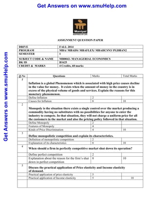 Get Answers on www.smuHelp.com 
Get Answers on www.smuHelp.com 
ASSIGNMENT QUESTION PAPER 
DRIVE FALL 2014 
PROGRAM MBA/ MBADS/ MBAFLEX/ MBAHCSN3/ PGDBAN2 
SEMESTER 1 
SUBJECT CODE & NAME MB0042- MANAGERIAL ECONOMICS 
BK ID B1625 
CREDIT & MARKS 4 Credits, 60 marks 
Q.No Questions Marks Total Marks 
1 
Inflation is a global Phenomenon which is associated with high price causes decline 
in the value for money. It exists when the amount of money in the country is in 
excess of the physical volume of goods and services. Explain the reasons for this 
monetary phenomenon. 
Define Inflation 2 
Causes for Inflation 8 10 
2 
Monopoly is the situation there exists a single control over the market producing a 
commodity having no substitutes with no possibilities for anyone to enter the 
industry to compete. In that situation, they will not charge a uniform price for all 
the customers in the market and also the pricing policy followed in that situation. 
Define Monopoly 2 
Features of Monopoly 4 
Kinds of Price Discrimination 4 10 
3 
Define monopolistic competition and explain its characteristics. 
Definition of monopolistic competition 2 
Explanation of its characteristics 8 10 
4 
When should a firm in perfectly competitive market shut down its operation? 
Define perfect competition 2 
Explanation about the reason for the firm’s shut 
down in perfect competition 
8 10 
5 
Discuss the practical application of Price elasticity and Income elasticity 
of demand. 
Practical application of price elasticity 5 
Practical application of Income elasticity 5 10 
 