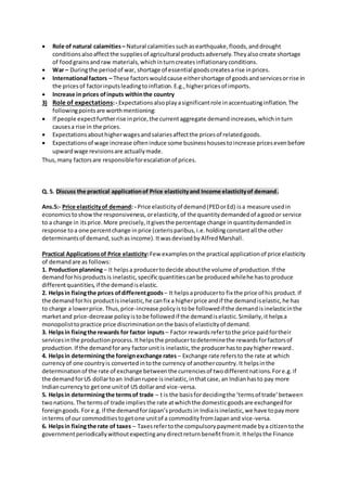  Role of natural calamities – Natural calamitiessuchasearthquake,floods,anddrought
conditionsalsoaffectthe suppliesof agricultural productsadversely.Theyalsocreate shortage
of foodgrainsandraw materials,whichinturncreatesinflationaryconditions.
 War – Duringthe periodof war, shortage of essential goodscreatesarise inprices.
 International factors – These factorswouldcause eithershortage of goodsandservicesorrise in
the pricesof factorinputsleadingtoinflation.E.g.,higherpricesof imports.
 Increase in prices ofinputs withinthe country
3) Role of expectations:- Expectationsalsoplayasignificantrole inaccentuatinginflation.The
followingpointsare worthmentioning:
 If people expectfurtherrise inprice,the currentaggregate demandincreases,whichinturn
causesa rise in the prices.
 Expectationsabouthigherwagesandsalariesaffectthe pricesof relatedgoods.
 Expectationsof wage increase ofteninduce some businesshousestoincrease pricesevenbefore
upwardwage revisionsare actuallymade.
Thus,many factorsare responsibleforescalationof prices.
Q. 5. Discuss the practical applicationof Price elasticityand Income elasticityof demand.
Ans.5:- Price elasticityof demand: - Price elasticityof demand(PEDorEd) isa measure usedin
economicstoshowthe responsiveness,orelasticity,of the quantitydemandedof agoodor service
to a change in itsprice.More precisely,itgivesthe percentage change inquantitydemandedin
response toa one percentchange inprice (ceterisparibus,i.e.holdingconstantall the other
determinantsof demand,suchasincome).ItwasdevisedbyAlfredMarshall.
Practical Applicationsof Price elasticity:Few examplesonthe practical applicationof price elasticity
of demandare as follows:
1. Productionplanning– It helpsa producertodecide aboutthe volume of production.If the
demandforhisproductsis inelastic,specificquantitiescanbe producedwhilehe hastoproduce
differentquantities,if the demandiselastic.
2. Helpsin fixingthe prices ofdifferentgoods– It helpsaproducerto fix the price of his product.If
the demandforhis productisinelastic,he canfix a higherprice andif the demandiselastic,he has
to charge a lowerprice.Thus,price-increase policyistobe followedif the demandisinelasticinthe
marketand price-decrease policyistobe followedif the demandiselastic.Similarly,ithelpsa
monopolisttopractice price discriminationonthe basisof elasticityof demand.
3. Helpsin fixingthe rewards for factor inputs – Factor rewardsrefertothe price paidfortheir
servicesinthe productionprocess.Ithelpsthe producertodeterminethe rewardsforfactorsof
production.If the demandforany factorunitis inelastic,the producerhasto payhigherreward.
4. Helpsin determiningthe foreignexchange rates – Exchange rate refersto the rate at which
currencyof one countryis convertedintothe currency of anothercountry.It helpsinthe
determinationof the rate of exchange betweenthe currenciesof twodifferentnations.Fore.g.if
the demandforUS dollartoan Indianrupee isinelastic,inthatcase,an Indianhasto pay more
Indiancurrencyto getone unitof US dollarand vice-versa.
5. Helpsin determiningthe termsof trade – t is the basisfordecidingthe ‘termsof trade’between
twonations.The termsof trade impliesthe rate atwhichthe domesticgoodsare exchangedfor
foreigngoods.Fore.g.if the demandforJapan’sproductsin Indiaisinelastic,we have topaymore
interms of our commoditiestogetone unitof a commodityfromJapanand vice-versa.
6. Helpsin fixingthe rate of taxes – Taxesrefertothe compulsorypaymentmade bya citizentothe
governmentperiodicallywithoutexpectinganydirectreturnbenefitfromit.Ithelpsthe Finance
 