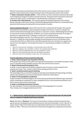 Ministertoformulate soundtaxationpolicyof the country.He can impose more taxesonthose
goodsfor whichthe demandisinelasticandlowertaxesif the demandiselasticinthe market.
7. Helpsin declarationof publicutilities – Publicutilitiesare those institutionswhichprovidecertain
essential goodstothe general publicateconomical prices.The governmentmaydeclare aparticular
industryas‘publicutility’or nationalizeit,if the demandforitsproductsisinelastic.
8. Povertyin the midstof plenty– The concept explainsthe paradox of povertyinthe midstof
plenty.A bumpercropof rice or wheat,insteadof bringingprosperitytofarmers,mayactuallybring
povertytothembecause the demandforrice and wheatisinelastic.
Income elasticityof demand maybe definedasthe ratioor proportionate change inthe quantity
demandedof acommoditytoa givenproportionchange inthe income.Inshort,itindicatesthe
extenttowhichdemandchangeswithavariationinconsumer‘sincome.Thefollowingformulahelps
to measure the income elasticity(Ey). OrWhere,Eyisincome elasticityof demand,Dischange in
demand,D isoriginal demand,Yischange inincome and Y isoriginal income.
GenerallyspeakingEyispositive.Thisisbecause there isadirectrelationshipbetweenincome and
demand,i.e.higherthe income;higherwouldbe the demandandvice versa.Onthe basisof the
numerical value of the co-efficient,Eyisclassifiedasgreaterthanone,lessthanone,equal toone,
equal tozero andnegative.The conceptof eyhelpsusinclassifyingcommoditiesintodifferent
categories.
 When Ey is positive,the commodity is normal (used in day-to-day life)
 When Ey is negative, the commodity is inferior.( for example jowar,beedi etc)
 When Ey is positiveand greater than one, the commodity is luxury.
 When Ey is positivebutless than one, the commodity is essential.
 When Ey is zero, the commodity is neutral.E.g. salt,match box etc.
Practical application of income elasticityofdemand
1. Helpsin determiningthe rate of growth of the firm.
If the growthrate of the economyand income growthof the people isreasonable forecasted,inthat
case itis possible predictexpectedincreaseinthe salesof afirmand vice versa.
2. Helpsin the demand forecastingof a firm.
It can be inestimatingfuture demandprovidedthe rate of increase inincome andEyfor the
productsare known.Thus,ithelpsindemandforecastingactivitiesof afirm.
3. Helpsin productionplanning and marketing.
The knowledge of Eyisessential forproductionplanning,formulatingmarketingstrategy,deciding
advertisingexpendituresandnature of distributionchannel etcinthe longrun.
4. Helpsin ensuringstabilityin production.
Properestimationof differentdegrees of income elasticityof demandfordifferenttypesof product
helpsinavoidingover-productionorunder-productionof afirm.One shouldknow whetherrise or
fall inincome ispermanentortemporary.
5. Helpsin estimatingconstruction ofhouses.
The rate of growthinincomesof people alsohelpsinhousingprogramsinacountry.
Thus ithelpsa lotinmanagerial decisionsof afirm.
Q. 6. Define revenue.Explainthe typesof revenue and the relationshipbetweenTR,AR and MR
with an example of a hypothetical revenue schedule.
Ans.6- Definitionof 'Revenue':The amountof moneythata company actuallyreceivesduringa
specificperiod,includingdiscountsanddeductionsforreturnedmerchandise.Itisthe "topline"or
"grossincome"figure fromwhich costsare subtractedto determine netincome.Revenueisalso
knownas "REVs." Revenue isthe amountof moneythatisbroughtinto a companyby itsbusiness
 