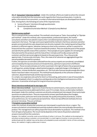 Ans.2- Consumers’interviewmethod:- Under thismethod,effortsare made tocollectthe relevant
informationdirectlyfromthe consumerswithregardtotheirfuture purchase plans.Inorderto
gatherinformationfromconsumers,anumberof alternativetechniques are developedfromtime to
time.Amongthem,the followingare some of the importantones:
 Surveyof buyers’intentionsthroughquestionnaire.
 DirectInterviewMethod.
i) Complete EnumerationMethod ii) SampleSurveyMethod
Opinionsurvey method:-
Thisis a variantof the surveymethod.Thismethodisalsoknownas“Sales-force polling”or“Opinion
poll method”.Underthismethod,salesrepresentatives,professionalexperts,the market
consultantsandothersare askedto expresstheirconsideredopinions aboutthe volume of sales
expectedinthe future.The logicandreasoningbehindthe methodisthatthese salesmenandother
people connectedwiththe salesdepartmentare directlyinvolvedinthe marketingandsellingof the
productsin differentregions.Salesmen,beingveryclose tothe customers,willbe inapositionto
knowand feel the customers’reactionstowardsthe product.Theycanstudythe pulse of the people
and identifythe specificviewsof the customers.These peopleare quite capable of estimatingthe
likelydemandforthe productswiththe helpof theirintimate andfriendlycontactwiththe
customersandtheirpersonal judgmentsbasedonthe pastexperience.Thus,theyprovide
approximate,if notaccurate estimates.Then,the viewsof all salesmenare aggregatedtogetthe
overall probable demandforaproduct.
Further,the opinionsorestimatescollectedfromthe variousexpertsare considered,consolidated
and reviewedbythe topexecutivestoeliminatethe bias,optimismorpessimismof different
salesmen.Theserevisedestimatesare furtherexaminedinthe lightof factorslike proposedchange
insellingprices,productdesigns,advertisementprograms,expectedchangesinthe degree of
competition,income distribution,population,etc.The final salesforecastwouldemergeafterthese
factors have beentakenintoaccount.Thismethodheavilydependsonthe collective wisdomof
salesmen,departmental headsandthe topexecutives.
It issimple,lessexpensive anduseful forshortrunforecasting,particularlyincase of new products.
The main drawbackisthat it issubjective anddependsonthe intelligenceandawarenessof the
salesmen.Itcannotbe relieduponforlongtermbusinessplanning.
Direct interviewmethodand its two types ofit
Direct interviewmethod:- Experienceshowsthatdue tovaried reasons,manycustomersdonot
respondtoquestionnairesaddressedtothem, evenif itissimple.Hence,analternative methodis
developed.Underthismethod,customersare directlycontactedandinterviewed.Directandsimple
questionsare askedtothem. Theyare requestedtoanswerspecificallyabouttheirbudget,
expenditure plans,particularitemstobe selected,the qualityandquantityof products,relative
price preferences,etc.fora particularperiodof time.There are twodifferentmethodsof direct
personal interviews.Theyare asfollows:
i) Complete enumerationmethod
Under thismethod,all potential customersare interviewedinaparticularcityor a region.The
answerselicitedare consolidatedandcarefullystudiedtoobtainthe mostprobable demandfora
product.The managementcansafelyprojectthe future demandforitsproducts.Thismethodisfree
fromall typesof prejudices.The resultmainlydependsonthe nature of questionsaskedand
answersreceivedfromthe customers.
However, this method cannotbe used successfully by all sellers in all cases.This method can be employed to
only those products whose customers are concentrated in a small region or locality.In caseconsumers are
widely dispersed,this method may not be physically adopted or prove costly both in terms of time and money.
Hence, this method is highly cumbersome in nature.
 