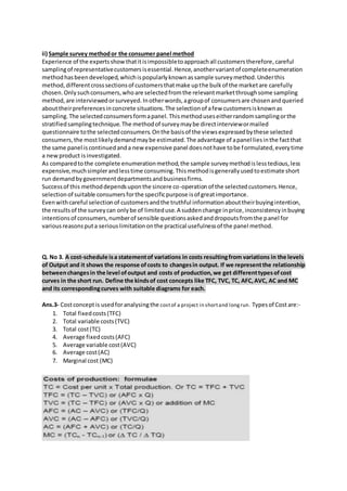 ii) Sample survey methodor the consumer panel method
Experience of the expertsshowthatitisimpossibletoapproachall customerstherefore,careful
samplingof representativecustomersisessential.Hence,anothervariantof completeenumeration
methodhasbeendeveloped,whichispopularlyknownassample surveymethod.Underthis
method,differentcrosssectionsof customersthatmake upthe bulkof the marketare carefully
chosen.Onlysuchconsumers,whoare selectedfromthe relevantmarketthroughsome sampling
method,are interviewedorsurveyed.Inotherwords,agroupof consumersare chosenandqueried
abouttheirpreferencesinconcrete situations.The selectionof afew customersisknownas
sampling.The selectedconsumersformapanel.Thismethoduseseitherrandomsamplingorthe
stratifiedsamplingtechnique.The methodof surveymaybe directinterviewormailed
questionnaire tothe selectedconsumers.Onthe basisof the viewsexpressedbythese selected
consumers,the mostlikelydemandmaybe estimated.The advantage of apanel liesinthe factthat
the same panel iscontinuedanda newexpensive panel doesnothave tobe formulated,everytime
a newproduct isinvestigated.
As comparedtothe complete enumerationmethod,the sample surveymethodislesstedious,less
expensive,muchsimplerandlesstime consuming.Thismethodisgenerallyusedtoestimate short
run demand bygovernmentdepartmentsandbusinessfirms.
Successof this methoddependsuponthe sincere co-operationof the selectedcustomers.Hence,
selectionof suitable consumersforthe specificpurpose isof greatimportance.
Evenwithcareful selectionof customersandthe truthful informationabouttheirbuyingintention,
the resultsof the surveycan onlybe of limiteduse.A suddenchange inprice,inconsistencyinbuying
intentionsof consumers,numberof sensible questionsaskedanddropoutsfromthe panel for
variousreasonsputa seriouslimitationonthe practical usefulnessof the panel method.
Q. No 3. A cost-schedule isa statementof variations in costs resultingfrom variations in the levels
of Output and it shows the response ofcosts to changesin output. If we representthe relationship
betweenchangesin the level ofoutput and costs of production,we get differenttypesofcost
curves in the short run. Define the kindsof cost concepts like TFC, TVC, TC, AFC,AVC, AC and MC
and its correspondingcurves with suitable diagrams for each.
Ans.3- Costconceptis usedforanalysingthe costof a project in shortand longrun. Typesof Costare:-
1. Total fixedcosts(TFC)
2. Total variable costs(TVC)
3. Total cost(TC)
4. Average fixedcosts(AFC)
5. Average variable cost(AVC)
6. Average cost(AC)
7. Marginal cost (MC)
 