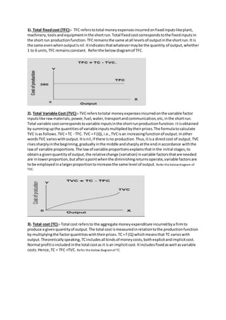 1). Total fixedcost (TFC):- TFC referstototal moneyexpensesincurredonfixedinputslikeplant,
machinery,toolsand equipmentinthe shortrun.Total fixedcostcorrespondstothe fixedinputsin
the short run productionfunction.TFCremainsthe same atall levelsof outputinthe shortrun.It is
the same evenwhenoutputisnil.Itindicatesthatwhatevermaybe the quantity of output,whether
1 to 6 units,TFC remainsconstant. Referthe below diagramof TFC.
2). Total Variable Cost (TVC):- TVCreferstototal moneyexpensesincurredonthe variable factor
inputslike rawmaterials,power,fuel,water,transportandcommunication,etc,inthe shortrun.
Total variable costcorrespondstovariable inputsinthe shortrunproductionfunction.Itisobtained
by summingupthe quantitiesof variableinputsmultipliedbytheirprices.The formulatocalculate
TVC isas follows.TVC=TC - TFC. TVC = f (Q),i.e.,TVCisan increasingfunctionof output.Inother
wordsTVC varieswithoutput.Itisnil,if there isno production.Thus,itisa directcost of output.TVC
risessharplyinthe beginning,graduallyinthe middle andsharplyatthe endinaccordance withthe
lawof variable proportions.The lawof variable proportionsexplainsthatinthe initial stages,to
obtaina givenquantityof output,the relativechange (variation) invariable factorsthatare needed
are inlowerproportion,butafterapointwhenthe diminishingreturnsoperate,variable factorsare
to be employedinalargerproportiontoincrease the same level of output. Refer the belowdiagram of
TVC.
3). Total cost (TC):- Total cost refersto the aggregate moneyexpenditure incurredbya firmto
produce a givenquantityof output.The total cost ismeasuredinrelationtothe productionfunction
by multiplyingthe factorquantitieswiththeirprices.TC= f (Q) whichmeansthat TC varieswith
output.Theoreticallyspeaking,TCincludesall kindsof moneycosts,bothexplicitandimplicitcost.
Normal profitisincludedinthe total costas it isan implicitcost.Itincludesfixedaswell asvariable
costs.Hence,TC = TFC +TVC. Refer the below diagramof TC.
 