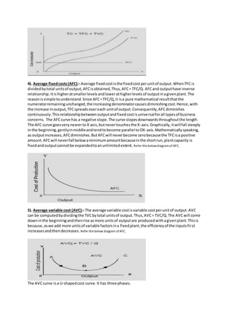4). Average fixedcosts(AFC):- Average fixedcostisthe fixedcostperunitof output.WhenTFC is
dividedbytotal unitsof output,AFCisobtained,Thus,AFC= TFC/Q. AFCand outputhave inverse
relationship.Itis higheratsmallerlevelsandlowerathigherlevelsof outputinagivenplant.The
reasonissimple tounderstand.Since AFC=TFC/Q,it isa pure mathematical resultthatthe
numeratorremainingunchanged,the increasingdenominatorcausesdiminishingcost.Hence,with
the increase inoutput,TFCspreadsovereach unitof output.Consequently,AFCdiminishes
continuously.Thisrelationshipbetweenoutputandfixedcostisuniversalforall typesof business
concerns. The AFCcurve has a negative slope.The curve slopesdownwardsthroughoutthe length.
The AFC curve goesverynearerto X axis,butnevertouchesthe X-axis.Graphically,itwillfall steeply
inthe beginning,gentlyinmiddleandtendtobecome parallel toOX-axis.Mathematicallyspeaking,
as outputincreases,AFCdiminishes.ButAFCwill neverbecome zerobecausethe TFCisa positive
amount.AFCwill neverfall belowaminimumamountbecauseinthe shortrun,plantcapacity is
fixedandoutputcannotbe expandedtoanunlimitedextent. Refer the belowdiagramof AFC.
5). Average variable cost (AVC):- The average variable costisvariable costperunitof output.AVC
can be computedbydividingthe TVCbytotal unitsof output.Thus,AVC= TVC/Q.The AVCwill come
downinthe beginningandthenrise asmore unitsof outputare producedwithagivenplant.Thisis
because,aswe add more unitsof variable factorsina fixedplant,the efficiencyof the inputsfirst
increasesandthendecreases. Refer the below diagram ofAFC.
The AVCcurve isa U-shapedcost curve.It has three phases.
 