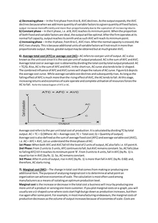 a) Decreasingphase – Inthe firstphase fromA to B, AVCdeclines.Asthe outputexpands,the AVC
declinesbecausewhenwe addmore quantityof variable factorstoagivenquantityof fixedfactors,
output increases moreefficiently and more than proportionately due to the operation of increasingreturns.
b) Constant phase – In the II phase,i.e.atB, AVCreachesitsminimumpoint.Whenthe proportion
of bothfixedandvariable factorsare ideal,the outputwillbe optimal.Afterthe firmoperatesatits
normal full capacity,outputreachesitszenithandassuch AVCwill reachitsminimumpoint.
c) Increasingphase – Inthe IIIphase,fromB to C, AVCrises.Afterthe normal capacityiscrossed,the
AVCrisessharply.Thisisbecause additional unitsof variablefactorswill notresultinmore than
proportionate output.Hence,greateroutputmaybe obtainedbutat muchgreaterAVC.
6). Average total cost (ATC) or average cost (AC):- ACrefersto costper unitof output.AC isalso
knownas the unitcost since itis the cost perunitof outputproduced.ACisthe sum of AFC andAVC.
Average total costor average cost isobtainedbydividingthe total costbytotal outputproduced.AC
= TC/Q.Also,ACis the sumof AFCand AVC. Inthe shortrun, ACcurve alsotendstobe U-shaped.
The combinedinfluence of AFCandAVCcurveswill shape the nature of ACcurve.Figure 6.6 depicts
the average cost curve. While average variablecostdeclines andsubsequentlyrises.Aslongasthe
fallingeffectof AFCismuch more thanthe risingeffectof AVC,the ACtendstofall.Atthisstage,
increasingreturnsandeconomiesof scale operate andcomplete utilisationof resourcesforcesthe
AC to fall. Refer the belowdiagram of ATCor AC.
Average costreferstothe perunittotal cost of production.ItiscalculatedbydividingTCbytotal
output. AC= TC ÷ Q {Where:AC= Average cost;TC = Total cost; Q = Quantityof output}
Average costisalso definedasthe sumof average fixedcost(AFC) andaverage variablecost(AVC),
i.e.AC= AFC+ AVC,Letus understandthe three phasesof AC:
1st Phase:Whenboth AFCand AVCfall till the levelof 2 unitsof output,ACalsofallsi.e.till pointA.
2nd Phase:From 2 unitsto 3 units,AFCcontinuestofall,butAVCremainsconstant.So,ACfalls(due
to fallingAFC) till itreachesitsminimumpoint‘B’.From3 unitsto 4 units,fall inAFC(byRs. 1) is
equal torise in AVC(byRs.1). So, ACremainsconstant.
3rd Phase:After4 unitsof output,rise inAVC(byRs. 1) ismore thanfall inAFC (byRs.0.60) and,
therefore,ACstartsrising.
7). Marginal cost (MC): - The change intotal cost thatcomesfrom makingor producingone
additional item.The purposeof analysingmarginalcostisto determineatwhatpointan
organizationcanachieve economiesof scale.The calculationismostoftenusedamong
manufacturersas a meansof isolatinganoptimumproductionlevel.
Marginal cost is the increase ordecrease inthe total cost a businesswill incurbyproducingone
more unitof a product or servingone more customer.If youplotmarginal costsona graph,you will
usuallysee aU-shapedcurve where costsstart highbutgo downas productionincreases,butthen
rise againaftersome point.For example,inmostmanufacturing endeavours,the marginal costsof
productiondecreasesasthe volume of outputincreasesbecause of economiesof scale.Costsare
 
