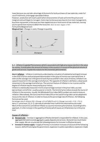 lowerbecause youcantake advantage of discountsforbulkpurchasesof raw materials,make full
use of machinery,andengage specializedlabour.
However,productionwill reachapointwhere diseconomiesof scale willenterthe picture and
marginal costswill begintorise again.Costsmayrise because youhave to hire more management,
buymore equipment,orbecause youhave tappedoutyourlocal source of raw materials,causing
youto spendmore moneytoobtainthe resources. Refer the below diagram of MC.
FormulaforMarginal Cost:-
Marginal Cost = Change in costs/ Change inquantity.
Q. 4. Inflationisaglobal Phenomenon whichisassociatedwithhighprice causesdeclineinthe value
for money.Itexistswhenthe amountof moneyinthe countryisinexcessof the physical volume of
goodsand services.Explainthe reasonsforthismonetaryphenomenon.
Ans.4- Inflation:- Inflation iscommonlyunderstoodasa situationof substantial andrapidincrease
inthe level of pricesandconsequentdeteriorationinthe value of moneyoveraperiodof time.It
referstothe average rise inthe general level of pricesandfall inthe value of money.Inflationisan
upwardmovementinthe average level of prices.The opposite of inflationisdeflation,adownward
movementinthe average level of prices.The commonfeature of inflationisrise inpricesandthe
degree of inflationmaybe measuredbyprice indices.
Inflationisstatisticallymeasuredintermsof percentageincrease inthe price index,asarate
(percent) perunitof time- usuallyayearor a month. The trendof price indicesrevealsthe course of
inflationinthe economy. Usually,the WholesalePrice Index (WPI) numbersare usedtomeasure
inflation.Alternatively,the ConsumerPrice Index(CPI) orthe costof livingindex canbe adoptedto
measure the rate of inflation.Inordertomeasure the percentage rate of inflation, the following
formulacan be used:
Percentage rate of inflation,P[t] = (Change in Price*100)/ Price[t-1], Change in price[t] = P [t] – P [t-1].
Here,P = price level, [t],[t-1] =periodsof calendartime inwhichthe observationsare made.
Most of the economistsconsideredinflation asapurelymonetaryphenomenon.Accordingtothis
approach,it isthe increase inthe quantityof moneywhichcausesaninflationaryrise inthe price
level
Causes of inflation:-
1) Demand side:- Increase in aggregative effective demandisresponsible forinflation.Inthiscase,
aggregate demandexceedsaggregate supplyof goodsandservices. Demandrisesmuchfaster
than supply.We can enumerate the followingreasonsforincrease ineffective demand.
 Increase in moneysupply – Supplyof moneyincirculationincreasesonaccountof the following
reasons:deficitfinancingbythe government,expansioninpublicexpenditure,expansioninbank
 