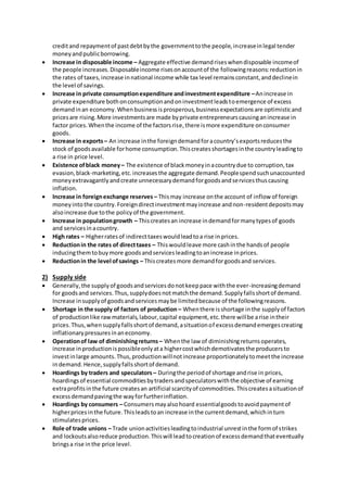 creditand repaymentof pastdebtbythe governmenttothe people,increaseinlegal tender
moneyandpublicborrowing.
 Increase in disposable income – Aggregate effective demandriseswhendisposable incomeof
the people increases.Disposableincome risesonaccountof the followingreasons:reductionin
the rates of taxes,increase innational income while tax level remainsconstant,anddeclinein
the level of savings.
 Increase in private consumptionexpenditure andinvestmentexpenditure –Anincrease in
private expenditure bothonconsumptionandoninvestmentleadstoemergence of excess
demandinan economy.Whenbusinessisprosperous,businessexpectationsare optimisticand
pricesare rising.More investmentsare made byprivate entrepreneurscausinganincrease in
factor prices.Whenthe income of the factorsrise,there ismore expenditure onconsumer
goods.
 Increase in exports – An increase inthe foreigndemandforacountry’sexportsreducesthe
stock of goodsavailable forhome consumption.Thiscreatesshortagesinthe countryleadingto
a rise in price level.
 Existence ofblack money– The existence of blackmoneyinacountrydue to corruption,tax
evasion,black-marketing,etc.increasesthe aggregate demand.Peoplespendsuchunaccounted
moneyextravagantlyandcreate unnecessarydemandforgoodsandservicesthuscausing
inflation.
 Increase in foreignexchange reserves – Thismay increase onthe account of inflow of foreign
moneyintothe country.Foreigndirectinvestmentmayincrease andnon-residentdepositsmay
alsoincrease due tothe policyof the government.
 Increase in populationgrowth – Thiscreatesan increase indemandformanytypesof goods
and servicesinacountry.
 High rates – Higherratesof indirecttaxeswouldleadtoa rise inprices.
 Reductionin the rates of directtaxes – Thiswouldleave more cashinthe handsof people
inducingthemtobuymore goodsandservicesleadingtoanincrease inprices.
 Reductionin the level ofsavings – Thiscreatesmore demandforgoodsand services.
2) Supply side
 Generally,the supplyof goodsandservicesdonotkeeppace withthe ever-increasingdemand
for goodsand services.Thus,supplydoesnotmatchthe demand.Supplyfallsshortof demand.
Increase insupplyof goodsandservicesmaybe limitedbecause of the followingreasons.
 Shortage in the supply of factors of production – Whenthere isshortage inthe supplyof factors
of productionlike rawmaterials,labour,capital equipment,etc.there willbe arise intheir
prices.Thus,whensupplyfallsshortof demand,asituationof excessdemandemergescreating
inflationarypressuresinaneconomy.
 Operationof law of diminishingreturns – Whenthe law of diminishingreturnsoperates,
increase inproductionispossibleonlyata highercostwhichdemotivatesthe producersto
investinlarge amounts.Thus,productionwillnotincrease proportionatelytomeetthe increase
indemand.Hence,supplyfallsshortof demand.
 Hoardings by traders and speculators – Duringthe periodof shortage andrise in prices,
hoardingsof essential commoditiesbytradersandspeculatorswiththe objective of earning
extraprofitsinthe future createsan artificial scarcityof commodities.Thiscreatesasituationof
excessdemandpavingthe wayforfurtherinflation.
 Hoardings by consumers – Consumersmayalsohoard essentialgoodstoavoidpaymentof
higherpricesinthe future.Thisleadstoan increase inthe currentdemand,whichinturn
stimulatesprices.
 Role of trade unions – Trade unionactivitiesleadingtoindustrial unrestinthe formof strikes
and lockoutsalsoreduce production.Thiswill leadtocreationof excessdemandthateventually
bringsa rise inthe price level.
 