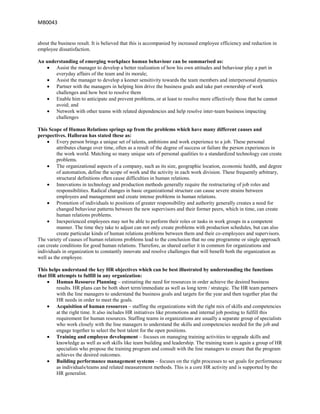 MB0043


about the business result. It is believed that this is accompanied by increased employee efficiency and reduction in
employee dissatisfaction.

An understanding of emerging workplace human behaviour can be summarised as:
       Assist the manager to develop a better realization of how his own attitudes and behaviour play a part in
       everyday affairs of the team and its morale;
       Assist the manager to develop a keener sensitivity towards the team members and interpersonal dynamics
       Partner with the managers in helping him drive the business goals and take part ownership of work
       challenges and how best to resolve them
       Enable him to anticipate and prevent problems, or at least to resolve more effectively those that he cannot
       avoid; and
       Network with other teams with related dependencies and help resolve inter-team business impacting
       challenges

This Scope of Human Relations springs up from the problems which have many different causes and
perspectives. Halloran has stated these as:
          Every person brings a unique set of talents, ambitions and work experience to a job. These personal
          attributes change over time, often as a result of the degree of success or failure the person experiences in
          the work world. Matching so many unique sets of personal qualities to a standardized technology can create
          problems.
          The organizational aspects of a company, such as its size, geographic location, economic health, and degree
          of automation, define the scope of work and the activity in each work division. These frequently arbitrary,
          structural definitions often cause difficulties in human relations.
          Innovations in technology and production methods generally require the restructuring of job roles and
          responsibilities. Radical changes in basic organizational structure can cause severe strains between
          employees and management and create intense problems in human relations.
          Promotion of individuals to positions of greater responsibility and authority generally creates a need for
          changed behaviour patterns between the new supervisors and their former peers, which in time, can create
          human relations problems.
          Inexperienced employees may not be able to perform their roles or tasks in work groups in a competent
          manner. The time they take to adjust can not only create problems with production schedules, but can also
          create particular kinds of human relations problems between them and their co-employees and supervisors.
The variety of causes of human relations problems lead to the conclusion that no one programme or single approach
can create conditions for good human relations. Therefore, as shared earlier it in common for organizations and
individuals in organization to constantly innovate and resolve challenges that will benefit both the organization as
well as the employee.

This helps understand the key HR objectives which can be best illustrated by understanding the functions
that HR attempts to fulfill in any organization:
        Human Resource Planning – estimating the need for resources in order achieve the desired business
        results. HR plans can be both short term/immediate as well as long term / strategic. The HR team partners
        with the line managers to understand the business goals and targets for the year and then together plan the
        HR needs in order to meet the goals.
        Acquisition of human resources – staffing the organizations with the right mix of skills and competencies
        at the right time. It also includes HR initiatives like promotions and internal job posting to fulfill this
        requirement for human resources. Staffing teams in organizations are usually a separate group of specialists
        who work closely with the line managers to understand the skills and competencies needed for the job and
        engage together to select the best talent for the open positions.
        Training and employee development – focuses on managing training activities to upgrade skills and
        knowledge as well as soft skills like team building and leadership. The training team is again a group of HR
        specialists who propose the training program and consult with the line managers to ensure that the program
        achieves the desired outcomes.
        Building performance management systems – focuses on the right processes to set goals for performance
        as individuals/teams and related measurement methods. This is a core HR activity and is supported by the
        HR generalist.
 