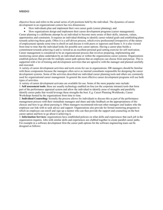 MB0043


objective focus and refers to the actual series of job positions held by the individual. The dynamics of career
development in an organizational context has two dimensions:
          How individuals plan and implement their own career goals (career planning), and
          How organizations design and implement their career development programs (career management).
Career planning is a deliberate attempt by an individual to become more aware of their skills, interests, values,
opportunities and constraints. It requires an individual thinking to identify career-related goals and establishing plans
towards achieving those goals. Often it is a self-driven process, which every professional (irrespective of the nature
of employment) spends some time to dwell on and discuss it with peers or superiors and frame it. It is also viewed
from time to time that the individual looks for possible new career options. Having a career plan builds a
commitment towards achieving it and is viewed as an excellent personal goal-setting exercise for self motivation.
Career management is considered to be an organizational process that involves preparing, implementing and
monitoring career plans undertaken by an individual alone or within the organizations career systems. Organizations
establish policies that provide for multiple career path options that an employee can choose from and pursue. This is
supported with a lot of training and development activities that are agreed to with the manager and planned carefully
and executed.
A variety of career development activities and tools exists for use in organizations. HR managers should be familiar
with these components because the managers often serve as internal consultants responsible for designing the career
development systems. Some of the activities described are individual career planning tools and others are commonly
used for organizational career management. In general the most effective career development programs will use both
types of activities.
A variety of career development activates are available for use. Some of the more popular ones include:
1. Self assessment tools: these are usually technology enabled on-line (on the corporate intranet) tools that form
part of the performance appraisal system and allow the individual to identify areas of strengths and parallelly
identify career paths that would leverage these strengths the best. E.g. Career Planning Workbooks, Career
Workshops hosted by the organizations from time to time.
2. Individual Counseling: formally the process allows for individuals to discuss this as part of the performance
management process with their immediate managers and share and take feedback on the appropriateness of the
choices and how to go about pursuing it. Often managers recommend relevant other managers and leaders who the
employee can link with to seek advice and support. Organizations also provide for formal mentoring programs to
which an employee can enroll and sign up a mentor who can then provide the support and counseling on the best
career option and how to go about it achieving it.
3. Information Services: organizations have established policies on what skills and experiences that each job in the
organization requires. Jobs with similar skills and experiences are clubbed together to create parallel career paths.
For example in a software development firm the career path options for the software engineering team can be
designed as follows:
 