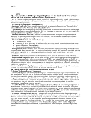 MB0043



          SET2
6Q. Assume yourself as an HR Manager of a publishing house. You find that the morale of the employees is
generally low. What steps would you take to improve employee morale?
There are a number of measures which can be used to control the warning signals of low morale. The following are
the positive measures to be taken to bring job satisfaction to the employees and reconcile individual interests with
the interests of the organization.
I take following steps to improve employee morale:
1. Creation of whole jobs: Under this method, complete jobs are assigned to the employees. The complexity of a
job should be increased so that it may appeal to their higher needs.
2. Job enrichment: Job enrichment tries to deal with dissatisfaction by increasing job depth. Under this, individual
employees may be given responsibility for setting their own work pace, for concerning their own errors, and/or for
deciding on the best way to perform a particular task
3. Building responsibility into a job: Employees should be encouraged to participate and if possible be held
responsible for taking decisions. Some delegation of responsibility from the manager to the employee could be
useful in improving employee ownership
4. Managerial effectiveness: This can be achieved by:
          Developing work groups;
          Improving the social contacts of the employees- time away from work in team building and fun activities;
          Managerial coaching discussed above
          Employee stress management activities
5. Flexing working hours: Flex time / work from home provisions allow employees to arrange their work hours to
suit their personal needs and life-styles. This is particularly suited to situations with fluctuating workloads. Flex time
employees are responsible for co-ordinating their functions with other employees and thereby have more
responsibility and autonomy.
6. Rotation of jobs: This reduces employee‟s boredom which arises out of the monotonous nature of his work.
7. Incentive and Profit-sharing plans: Morale can be improved by effective incentive and profit-sharing schemes.
Incentive schemes are effective in improving workplace morale. They need to carefully designed (preferably by
experts) well communicated and implemented to be effective. In addition to its economic aspects, profit-sharing has
also psychological aspects relating to friendly move by the management in providing the employees an opportunity
to participate in the profits.
Morale can also be improved by adapting several other measures such as employee contest, special recognition and
awards to long service employees and training the managers in how to manage people.
5Q. Trace out the growth of Human Resource Management in India.
Evolution of the Human Resource Management
The historical background to the management techniques of human resources are in vogue since ancient times. It‟s
only in the past 100 odd years that the techniques and study of human behaviour at work has become formal and
structured with certain basic practices established as core and a host of other practices left to each organization to
design and implement as per their individual business driven practices. As per Fisher, Schonfeldt and Shaw, in their
book titled Human Resources Management, they have characterised the history of HRM as having evolved through
four broad phases, the Craft system, the scientific system, the human relations approach and the prevalent
organizational science-human resources approach.
The Craft system refers to early trends noticed in Egypt and Babylon, where skills based training was provided to
people to ensure a steady flow of craftsmen required to build huge monuments. By the 13th century, subsequently
the trend was noticed in Europe and later craft guilds evolved to ensure not only the skill acquisition but regulate the
conditions of employment, level of skill and improved production techniques. Most relevant in the domestic industry
where generations of skilled workers trained and became experts in a particular skill.
The Scientific Management approach was a key part of the industrial revolution typical of the nineteenth and
early twentieth century. It was instilled in the principles of mass production and organization of work – simple work
skills and supervisory/managerial skills. This rapidly emerged as the assembly line approach to managing workflow,
which later Fredrick Taylor (1856-1915) pioneered based on the philosophy that employees wanted to be used
efficiently and money being the primary motivator. Over a period of time this was proved wrong as employee
dissent grew and union issues surfaced. It was during this phase that employee welfare as a key HR practice
emerged which redressed employee issues like recreational facilities, medical program and employee grievance
systems.
 