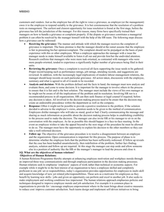 MB0043


customers and vendors. Just as the employee has all the right to voice a grievance, as employer (or the management)
owes it to the employee to respond suitably to the grievance. It is but commonsense that the resolution of a problem
rests on management. The earliest and clearest opportunity for issue resolution is found at the first stage, before the
grievance has left the jurisdiction of the manager. For this reason, many firms have specifically trained their
managers on how to handle a grievance or complaint properly. If the dispute or grievance constitutes a managerial
problem it can often be resolved by the manager himself with the help of the HR team. The following steps discuss
how a grievance can be redressed:
         Receiving the grievance: The manner and attitude with which the manager receives the complaint of
         grievance is important. The basic premise is that the manager should at the outset assume that the employee
         is fair in presenting his/her opinion/complaint. The complaint should not be prejudged on the basis of past
         experience with this or other employees. When a employee approaches the manager with a issue the
         manager needs to make himself available to listen it all out and provide him/her the undivided attention.
         Research confirms that managers who were more task-oriented, as contrasted with managers who were
         more people-oriented, tended to experience a significantly higher number of grievances being filed in their
         units.
         Reviewing the grievance: Once a complaint is received all facts supporting the issue needs to be gathered.
         Proper record keeping such as performance ratings, job ratings, attending records, and suggestions are
         reviewed. In addition, with the increasingly legal implications of modern labour-management relations, the
         manager should keep records on each particular grievance. All action taken, discussions with the employee,
         summary and what is agreed to all of it needs to be recorded.
         Analysis and decision: With the problem defined and the facts in hand, the manager must now analyze and
         evaluate them, and come to some decision. It is important for the manager to involve others in the process
         to ensure that it is fair and is the best solution. The manager must include the views of his own manager as
         he might not be aware of all the implications of the problem and its resolution. Involving HR too is a
         recommended process in all organizations. HR can then seek finance or legal counsel if required, before
         any decision is taken. All involved in the decision making process need to be aware that the decision may
         create an undesirable precedence within the department as well as the company.
         Response: Often it might not be possible to provide a positive resolution to the problem. If the solution
         decided is adverse to the employee‟s views, attention needs to be given to the method of communication.
         Employees dislike managers who will take no stand, good or bad. Clearly communicating the message and
         sharing as much information as possible about the decision making process helps in establishing credibility
         to the process used to make the decision. The manager can also invite HR or his manager to sit-in on the
         conversation with the employee. As far as possible this should happen in a face-to-face meeting. In the
         event an employee wishes to take the appeal beyond to the next stage of the procedure he must be allowed
         to do so. The manager must have the opportunity to explain his decision to the other members so they can
         take a well-informed decision.
         Follow up: The objective of the grievance procedure is to resolve a disagreement between an employee
         and the organization. Open communication is important for this process. The purpose of phase is to
         determine whether the employee feels that the problem has been sufficiently redressed. If follow up reveals
         that the case has been handled unsatisfactorily, then redefinition of the problem, further fact-finding,
         analysis, solution and follow up are required. At this stage the manager can step aside and allow someone
         else in a position of authority like the HR or the manager‟s manager to lead the process and close it.
1Q. What are the objectives of human relations?
 Objectives of Human Relations:
A human Relations Programme thereby attempts at enhancing employee motivation and workplace morale through
an improved three-way communications and through employee participation in the decision making processes.
Human relations seek to emphasise „employee‟ aspects of work rather than technical or economic aspects. For
example while it might be in the best interest of an organization to have a employee skilled and completely
proficient in one job/ set or responsibilities, today‟s organization provides opportunities for employees to multi-skill
and acquire knowledge of new yet related jobs/responsibilities. These acts as a motivator for employees as they
benefit by learning new skills / jobs and given an opportunity can perform and excel in another job. It also seeks to
make employment and working conditions less impersonal. The human relations approach emphasises policies and
techniques designed to improve employee morale and job satisfaction. For example it is common place in
organizations to provide for / encourage employee empowerment where-in the team brings about creative measures
to reduce cost/ improve customer satisfaction. Such teams design and implement self-driven initiatives to bring
 