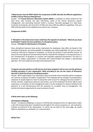 3 What do you mean by HRIS? Explain the components of HRIS. Describe the different applications
of HRIS in Human Resource Management.
Answer : The Human Resource Information System (HRIS) is a software or online solution for the
data entry, data tracking, and data information needs of the Human Resources, payroll,
management ,and accounting functions within a business. Normally packaged as a data base,
hundreds of companies sell some form of HRIS and every HRIS has different capabilities. Pick your
HRIS carefully based on the capabilities you need in your company.
Components of HRIS :

4 “Discipline in the broad sense means orderliness-the opposite of confusion.” What do you mean
by Discipline? Explain the basic guidelines of a Disciplinary policy.
Answer : Principles for Maintenance of Discipline
Since, disciplinary measures have serious implications for employees; they often are based on the
principles of being fair, just and acceptable to employees and, where applicable, the union as well. It
cannot be enforced or imposed on employees, as history has proved, it never benefits anyone. So
one of the most significant transformations that has impacted the workplace in the past few years is
the 'reinstatement' of discipline in a positive and employee-supported environment. The way it is
practiced in today's organizations is extremely well communicated and adopts a discretionary
approach. The most important principles to be observed in the

5 Suppose you have joined as an HR and you have been assigned a task to carry out the grievance
handling procedure in your organization. What according to you are the causes of Grievance?
Describe in detail the Grievance handling procedure
Answer : What might happen if an organization does not provide some method by which a employee
can voice his complaints and obtain a explanation? The employee will be unhappy, his productivity is
impacted, he openly begins to share his discontent with not just his colleagues but also outsider‟s,
friends, relatives, maybe even customers and vendors. Just as the employee has all the right to voice
a grievance, as employer (or the management) owes it to the employee to respond suitably to the
grievance. It is but commonsense that the resolution of a problem rests on management. The
earliest and clearest opportunity for issue resolution is found

6 Write short notes on the following :
a)Competency Mapping
Answer : Competency Mapping is a process of identify key competencies for an organization and/or
a job and incorporating those competencies throughout the various processes (i.e. job evaluation,
training, recruitment) of the organization. To ensure we are both on the same page, we would
define a competency as a behavior (i.e. communication,

b)Flexi Time

 