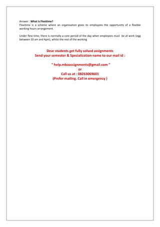 Answer : What is Flexitime?
Flexitime is a scheme where an organisation gives its employees the opportunity of a flexible
working hours arrangement.
Under flexi time, there is normally a core period of the day when employees must be at work (egg
between 10 am and 4pm), whilst the rest of the working

Dear students get fully solved assignments
Send your semester & Specialization name to our mail id :
“ help.mbaassignments@gmail.com ”
or
Call us at : 08263069601
(Prefer mailing. Call in emergency )

 
