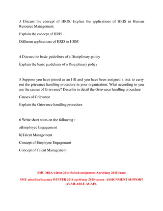 3 Discuss the concept of HRIS. Explain the applications of HRIS in Human
Resource Management.
Explain the concept of HRIS
Different applications of HRIS in HRM
4 Discuss the basic guidelines of a Disciplinary policy
Explain the basic guidelines of a Disciplinary policy
5 Suppose you have joined as an HR and you have been assigned a task to carry
out the grievance handling procedure in your organization. What according to you
are the causes of Grievance? Describe in detail the Grievance handling procedure
Causes of Grievance
Explain the Grievance handling procedure
6 Write short notes on the following :
a)Employee Engagement
b)Talent Management
Concept of Employee Engagement
Concept of Talent Management
SMU MBA winter 2014 Solved assignment April/may 2015 exam
SMU mba/bba/bca/mca WINTER 2014 april/may 2015 season ASSIGNMENT SUPPORT
AVAILABLE AGAIN.
 