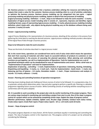 Q3. Business process is a total response that a business undertakes utilizing the resources and delivering the
outputs that create a value for the customer. Business process modeling refers to a set of activities undertaken
to optimize the business process. Business process modeling can be categorized into two parts – Logical
processing modeling and physical process modeling. Explain in detail of the two processes of modeling.
(Logical processing modeling : Definition – 1 mark , Steps to be followed to make the work smoother – 2 marks,
Explanation of logical process model including what it consists of , represents, improves and identifies; logical
modeling formats ;ways of representing logical process modeling – 4 marks; physical process modeling including
definition, what it deals with , why objects during physical modeling vary on the database software being used,
outcomes- 3 marks) 10 marks
Answer : Logical processing modeling:
Logical Process Modeling is the representation of a business process, detailing all the activities in the process from
gathering the initial data to reaching the desired outcome. Logical process modeling methods provide a description
of the logical flow of data through a business process.
Steps to be followed to make the work smoother:
These are the kinds of activities described in a logical process model:
Q4. In the recent times, operations are considered from end to end of value chain which means the operations
that start from sourcing of materials and other inputs to successful delivery of products to customers or end
users. Implementation is the process of executing the planned operations. When planning and controlling
functions are put together, we call it as Implementation of Operations. Tools for implementation are a set of
specialized techniques which can be standardized for ease of implementation and control . Write a brief note on
“implementation of operations” and tools for implementation.
(Explanation of planning , controlling – 1 mark; Implementation of operations :Estimating, Routing, Scheduling,
Dispatching and Expediting – 5 marks, i.e. 1 mark each , Tools for implementation : Gantt charts – 1 mark, Line
balancing and line of balance – 0.5 marks, Simulation models – 1 mark , Proper maintenance and analysis of
records – 0.5 marks; software – 1 mark)
Answer : Planning and controlling functions of operation management :
Planning means looking ahead and chalking out future courses of action to be followed. It is a preparatory step. It is
a systematic activity which determines when, how and who is going to perform a specific job. Planning is a detailed
programme regarding future courses of action. While Controlling consists of verifying whether everything occurs in
conformities with the plans adopted.
Q5. It is possible to work according to the project plan only by careful monitoring of the project progress. There
are various steps involved in monitoring and controlling a project from start to end. One of the steps is progress
control of a project which can be achieved by completing certain steps. Explain the steps of progress control.
(Monitor performance, Update schedule, Update costs, Re-plan stage schedule, Conduct team status review,
Create status report, Create flash report, Project status reports - 10 i.e. 1.25 marks each) 10 marks
Answer : Steps of progress control:
The project progress depends on many factors. All the factors contribute equally in monitoring and controlling the
project. The step of progress control is the important one. The progress control of a project can be achieved by
considering the following:
 