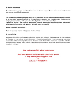 1. Monitor performance:
The first step for any project control mechanism is to monitor the progress. There are numerous ways to monitor
and measure various project parameters.
Q6. Value analysis is a methodology by which we try to minimize the cost and improve the revenue of a product
or an operation. Value analysis looks at the manufacturing activities with a view to make the components
simpler, processes faster, and the products better. Explain the process of value analysis.
(Explanation of steps : Data gathering, Analysis and valuation of functions, Idea generation and evaluation of
substitutes, Implementation and regulation – 10 marks i.e.2.5 marks each )
Answer : Process of value analysis :
There are four steps involved in the process of value analysis.
1. Data gathering:
All relevant information concerned with the product and the parts that go to make it are collected. The concerned
at this stage are raw material used, its dimensions , characteristics, availability , lead time , storage and rate of
consumption. All questions regarding each of them are asked. The available information is recorded and when
information is not available , tags can be attached for information gathering at later date. No information should be
considered irrelevant.
Dear students get fully solved assignments
Send your semester & Specialization name to our mail id
-> help.mbaassignments@gmail.com
or
call us at -> 08263069601
 