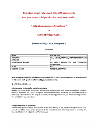 Dear students get fully solved SMU MBA assignments
Send your semester & Specialization name to our mail id :
“ help.mbaassignments@gmail.com ”
or
Call us at : 08263069601
(Prefer mailing. Call in emergency )
Assignment
Note: Answer all questions. Kindly note that answers for 10 marks questions should be approximately
of 400 words. Each questionis followedbyevaluationscheme.
Q. 1. Write short notes on:
a. Outsourcing strategiesfor capital productivity
Answer:In a formal sense, productivity refers to how well an organization convertsinput (such aslabour,
materials, machines and capital) into goods and services or output. But today it is no longer limited to
measuring ratios of inputs and outputs. Basically, increasing productivity just means working smarter.
You can lookfor opportunitiesto
b. Implementationofoperations
Answer: The Operational Plan is a basic tool that directs the day-to-day activities of organisational staff.
All staff should be aware of the existence of the operational plan, what its purpose is and why it is
importantto them.The Operational Planisonlyas
DRIVE WINTER 2014
PROGRAM MBA/ MBADS/ MBAFLEX/ MBAHCSN3/ PGDBAN2
SEMESTER II
SUBJECT CODE & NAME MB 0044 - PRODUCTION AND OPERATION
MANAGEMENT
BK ID B1627
CREDIT & MARKS 4 CREDITS, 60 MARKS
 