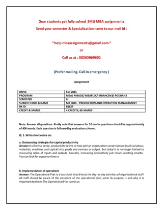 Dear students get fully solved SMU MBA assignments
Send your semester & Specialization name to our mail id :
“ help.mbaassignments@gmail.com ”
or
Call us at : 08263069601
(Prefer mailing. Call in emergency )
Assignment
Note: Answer all questions. Kindly note that answers for 10 marks questions should be approximately
of 400 words. Each questionis followedbyevaluationscheme.
Q. 1. Write short notes on:
a. Outsourcing strategiesfor capital productivity
Answer:In a formal sense, productivity refers to how well an organization convertsinput (such aslabour,
materials, machines and capital) into goods and services or output. But today it is no longer limited to
measuring ratios of inputs and outputs. Basically, increasing productivity just means working smarter.
You can lookfor opportunitiesto
b. Implementationofoperations
Answer: The Operational Plan is a basic tool that directs the day-to-day activities of organisational staff.
All staff should be aware of the existence of the operational plan, what its purpose is and why it is
importantto them.The Operational Planisonlyas
DRIVE Fall 2015
PROGRAM MBA/ MBADS/ MBAFLEX/ MBAHCSN3/ PGDBAN2
SEMESTER II
SUBJECT CODE & NAME MB 0044 - PRODUCTION AND OPERATION MANAGEMENT
BK ID B1627
CREDIT & MARKS 4 CREDITS, 60 MARKS
 