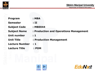 Program          : MBA
Semester         : II
Subject Code     : MB0044
Subject Name     : Production and Operations Management
Unit number      :1
Unit Title       : Production Management
Lecture Number   :1
Lecture Title    : POM




                                                          1
                      HOME   NEXT
                             Confidential
 