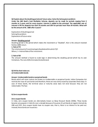 Q2 Explainabout the doublingperiodand future value.Solve the belowgivenproblem:
Under the ABC Bank’s Cash Multiplier Scheme, deposits can be made for periods ranging from 3
months to 5 years and for every quarter, interest is added to the principal. The applicable rate of
interest is 9% for deposits less than 23 months and 10% for periods more than 24 months. What will
be the amount of Rs. 1000 after 2 years?
Explanationof doublingperiod
Solvingthe problem
Explanationof future value
Answer:Doubling period
Doubling period is the period which makes the investment as "Doubled", that is the amount invested
fetches100% return.
1. Rule of 72
The initial amountof investmentgetsDoubledwithinwhich72/I
Where,I= InterestRate of the investment.
2. Rule of 69
The amount method is found to crude logic in determining the doubling period which has its own
limitations.The rule of 69 eliminatesthe bottleneck
Q3 Write short noteson:
a) Irredeemable bonds
Answer:Irredeemable bondsor perpetual bonds
Bonds which will never mature are known as irredeemable or perpetual bonds. Indian Companies Act
restricts the issue of such bonds and therefore, these are very rarely issued by corporates these days. In
case of these bonds, the terminal value or maturity value does not exist because they are not
redeemable.The face
b) Zero couponbonds
Zero coupon bonds
In India, zero coupon bonds are alternatively known as Deep Discount Bonds (DDBs). These bonds
became very popular in India for over a decade because of issuance of such bonds at regular intervals by
IDBI and ICICI. Zero coupon bonds have no coupon rate, that is, there is no interest to be paid out.
Instead,these bondsare issuedata
 