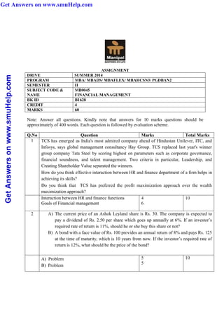 GetAnswersonwww.smuHelp.com
ASSIGNMENT
DRIVE SUMMER 2014
PROGRAM MBA/ MBADS/ MBAFLEX/ MBAHCSN3/ PGDBAN2
SEMESTER II
SUBJECT CODE &
NAME
MB0045
FINANCIAL MANAGEMENT
BK ID B1628
CREDIT 4
MARKS 60
Note: Answer all questions. Kindly note that answers for 10 marks questions should be
approximately of 400 words. Each question is followed by evaluation scheme.
Q.No Question Marks Total Marks
1 TCS has emerged as India's most admired company ahead of Hindustan Unilever, ITC, and
Infosys, says global management consultancy Hay Group. TCS replaced last year's winner
group company Tata Steel by scoring highest on parameters such as corporate governance,
financial soundness, and talent management. Two criteria in particular, Leadership, and
Creating Shareholder Value separated the winners.
How do you think effective interaction between HR and finance department of a firm helps in
achieving its skills?
Do you think that TCS has preferred the profit maximization approach over the wealth
maximization approach?
Interaction between HR and finance functions
Goals of Financial management
4
6
10
2 A) The current price of an Ashok Leyland share is Rs. 30. The company is expected to
pay a dividend of Rs. 2.50 per share which goes up annually at 6%. If an investor’s
required rate of return is 11%, should he or she buy this share or not?
B) A bond with a face value of Rs. 100 provides an annual return of 8% and pays Rs. 125
at the time of maturity, which is 10 years from now. If the investor’s required rate of
return is 12%, what should be the price of the bond?
A) Problem
B) Problem
5
5
10
Get Answers on www.smuHelp.com
 