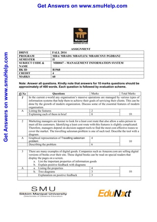 Get Answers on www.smuHelp.com 
Get Answers on www.smuHelp.com 
ASSIGNMENT 
DRIVE FALL 2014 
PROGRAM MBA/ MBADS/ MBAFLEX/ MBAHCSN3/ PGDBAN2 
SEMESTER II 
SUBJECT CODE & 
NAME 
MB0047 – MANAGEMENT INFORMATION SYSTEM 
BK ID B1968 
CREDIT 4 
MARKS 60 
Note: Answer all questions. Kindly note that answers for 10 marks questions should be 
approximately of 400 words. Each question is followed by evaluation scheme. 
Q.No Questions Marks Total Marks 
1 In the current e-world any organisation’s massive operations are managed by various types of 
information systems that help them to achieve their goals of servicing their clients. This can be 
done by the growth of modern organization. Discuss some of the essential features of modern 
organisation. 
A Listing the features 2 
Explaining each of them in brief 8 10 
2 Marketing managers are keener to look for a least cost route that also allow a sales person to 
meet all his customers. Identifying a least cost route with this features is slightly complicated. 
Therefore, managers depend on decision support tools to find the most cost effective routes to 
cover the market. The travelling salesman problem is one of such tool. Describe the tool with a 
diagram. 
A Graphical representation of Travelling salesman 
problem 
4 
10 
Describing the problem 6 
3 There are many examples of digital goods. Companies such as Amazon.com are selling digital 
versions of books over their site. These digital books can be read on special readers that 
display the pages on a screen. 
a. List the important properties of information goods 
b. Explain positive feedback with diagrams 
A a. Listing the properties 4 
b. Two diagrams 3 10 
Explanation on positive feedback 3 
 