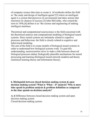 10
of computer science that aims to create it. AI textbooks define the field
as "the study and design of intelligent agents"[2] where an intelligent
agent is a system that perceives its environment and takes actions that
maximize its chances of success.[3] John McCarthy, who coined the
term in 1956,[4] defines it as "the science and engineering of making
intelligent machines.
Theoretical and computational neuroscience is the field concerned with
the theoretical analysis and computational modeling of biological neural
systems. Since neural systems are intimately related to cognitive
processes and behaviour, the field is closely related to cognitive and
behavioural modeling.
The aim of the field is to create models of biological neural systems in
order to understand how biological systems work. To gain this
understanding, neuroscientists strive to make a link between observed
biological processes (data), biologically plausible mechanisms for neural
processing and learning (biological neural network models) and theory
(statistical learning theory and information theory).
6. Distinguish between closed decision making system & open
decision making system? What is ‘What – if‘ analysis? Why is more
time spend in problem analysis & problem definition as compared
to the time spends on decision analysis?
A. 6 Difference between closed decision making system and open
decision making system
Closed decision making system:
 