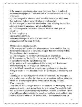 11
If the manager operates in a known environment then it is a closed
decision making system. The conditions of the closed decision making
system are:
(a) The manager has a known set of decision alternatives and knows
their outcomes fully in terms of value, if implemented.
(b) The manager has a model, a method or a rule whereby the decision
alternatives can be generated, tested, and ranked.
(c) The manager can choose one of them, based on some goal or
objective.
A few examples are:
a product mix problem,
an examination system to declare pass or fail, or
an acceptance of the fixed deposits.
Open decision making system:
If the manager operates in an environment not known to him, then the
decision making system is termed as an open decision making system.
The conditions of this system are:
(a) The manager does not know all the decision alternatives.
(b) The outcome of the decision is also not known fully. The knowledge
of the outcome may be a probabilistic one.
(c) No method, rule or model is available to study and finalize one
decision among the set of decision alternatives.
(d) It is difficult to decide an objective or a goal and, therefore, the
manager resorts to that decision, where his aspirations or desires are met
best.
Deciding on the possible product diversification lines, the pricing of a
new product, and the plant location, are some decision making situations
which fall in the category of the open decision making systems.
What if analysis
Decisions are made using a model of the problem for developing various
solutionalternatives and testing them for best choice. The model is built
with some variables andrelationship between variables considered values
of variables or relationship in the modelmay not hold good and therefore
solution needs to be tested for an outcome, if theconsidered values of
 