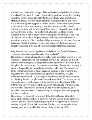 12
variables or relationship change. This method of analysis is called'what
if analysis.'For example, in decision-making problem about determining
inventory control parameters (EOQ, Safety Stock, Maximum Stock,
Minimum Stock, Reorder level) leadtime is assumed fairly con¬stant
and stable for a planning period. Based on this, theinventory parameters
are calculated. Inventory manager wants to know how the cost of
holding inventory will be affected if lead time is reduced by one week or
increased byone week. The model with changed lead time would
compute the cost of holdinginventory under new conditions. Such type
of analysis can be done for purchase pricechange, demand forecast
variations and so on. Such analysis helps a manager to takemore learned
decisions. ‘What if analysis’ creates confidence in decision-making
model by painting a picture of outcomes under different conditions?
Why is more time spend in problem analysis & problem definition as
compared tothe time spends on decision analysis?
The manager, being a human being, behaves in a peculiar way in a given
situation. Theresponse of one manager may not be the same as that of
the two other managers, as theydiffer on the behavioural platform. Even
though tools, methods and procedures areevolved, the decision is many a
times influenced by personal factors such as behaviour.The managers
differ in their approach towards decision-making in the organization,
and,therefore, they can be classified into two categories, viz., the
achievement-oriented, i.e.,looking for excellence and the task-oriented,
i.e., looking for the completion of the task somehow. The achievement-
oriented manager will always opt for the best and, therefore,will be
enterprising in every aspect of the decision-making. He will endeavour
to developall the possible alternatives. He would be scientific, and
therefore, more rational. Hewould weigh all the pros and cons properly
and then conclude.
The manager’s personal values will definitely influence ultimately.
Some of the managersshow a nature of risk avoidance. Their behaviour
shows a distinct pattern indicating aconservative approach to decision-
making – a path of low risk or no risk. Further, eventhough decision-
making tools are available, the choice of the tools may differ
 