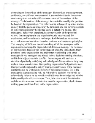 13
dependingon the motives of the manager. The motives are not apparent,
and hence, are difficult tounderstand. A rational decision in the normal
course may turn out to be different onaccount of the motives of the
manager.Thebehaviour of the manager is also influenced by the position
he holds in theorganisation. The behaviour is influenced by a fear and an
anxiety that the personalimage may be tarnished and the career prospects
in the organisation may be spoiled dueto a defeat or a failure. The
managerial behaviour, therefore, is a complex mix of the personal
values, the atmosphere in the organisation, the motives and the
motivation, andthe resistance to change. Such behaviour sometimes
over¬rides normal decisions basedon business and economic principles.
The interplay of different decision-making of all the managers in the
organisationshapesup the organisational decision-making. The rationale
of the business decision will largelydepend upon the individuals, their
positions in the organisation and their inter-relationship with other
managers.If two managers are placed in two decision-making situations,
and if their objectives arein conflict, the managers will arrive at a
decision objectively, satisfying individual goals.Many a times, they may
make a conscious decision, disregarding organisation’sobjectiveto meet
their personal goals and to satisfy their personal values. If the manager
isenterprising, he will make objectively rational decisions. But if the
manager is aversetotaking risk, he will make a decision which will be
subjectively rational as he would actwith limited knowledge and also be
influenced by the risk averseness. Thus, it is clear that if the attitudes
and the motives are not consistent across the organisation, thedecision-
making process slows down in the organisation.
 