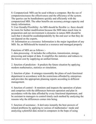 3
8. Computerized: MIS can be used without a computer. But the use of
computersincreases the effectiveness and the efficiency of the system.
The queries can be handledmore quickly and efficiently with the
computerized MIS. The other benefits are accuracy,storage capacity and
timely information.
9. User friendly/Flexibility: An MIS should be flexible i.e. there should
be room for further modification because the MIS takes much time in
preparation and our environment is dynamic in nature.MIS should be
such that it should be usedindependently by the end user so that they do
not depend on the experts.
10. Information as a resource: Information is the major ingredient of any
MIS. So, an MISshould be treated as a resource and managed properly
Functions of MIS are as follows :-
1. data processing - It includes the collection, transmission, storage,
processing and output of data. It simplifies the statistics and reduces to
the lowest cost by supplying an unified format.
2. function of prediction - It predicts the future situation by applying
modern mathematics, statistics or simulation.
3. function of plan - It arranges reasonably the plans of each functional
department in accordance with the restrictions afforded by enterprises
and provides the appropriate planning reports according to different
management.
4. function of control - It monitors and inspects the operation of plans
and comprises with the differences between operation and plan in
accordance with the data afforded by every functional department, and
be assistant to managers to control timely each method by analyzing the
reasons why the differences comes into being.
5. function of assistance - It derivates instantly the best answers of
related problems by applying to various of mathematics’ mode and
analyzing a plentiful data stored in computers in the hope of using
 