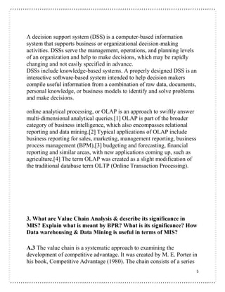 5
A decision support system (DSS) is a computer-based information
system that supports business or organizational decision-making
activities. DSSs serve the management, operations, and planning levels
of an organization and help to make decisions, which may be rapidly
changing and not easily specified in advance.
DSSs include knowledge-based systems. A properly designed DSS is an
interactive software-based system intended to help decision makers
compile useful information from a combination of raw data, documents,
personal knowledge, or business models to identify and solve problems
and make decisions.
online analytical processing, or OLAP is an approach to swiftly answer
multi-dimensional analytical queries.[1] OLAP is part of the broader
category of business intelligence, which also encompasses relational
reporting and data mining.[2] Typical applications of OLAP include
business reporting for sales, marketing, management reporting, business
process management (BPM),[3] budgeting and forecasting, financial
reporting and similar areas, with new applications coming up, such as
agriculture.[4] The term OLAP was created as a slight modification of
the traditional database term OLTP (Online Transaction Processing).
3. What are Value Chain Analysis & describe its significance in
MIS? Explain what is meant by BPR? What is its significance? How
Data warehousing & Data Mining is useful in terms of MIS?
A.3 The value chain is a systematic approach to examining the
development of competitive advantage. It was created by M. E. Porter in
his book, Competitive Advantage (1980). The chain consists of a series
 