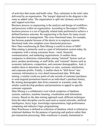 6
of activities that create and build value. They culminate in the total value
delivered by an organisation. The 'margin' depicted in the diagram is the
same as added value. The organisation is split into 'primary activities'
and 'support activities.
Business process re-engineering is the analysis and design of workflows
and processes within an organization. According to Davenport (1990) a
business process is a set of logically related tasks performed to achieve a
defined business outcome. Re-engineering is the basis for many recent
developments in management. The cross-functional team, for example,
has become popular because of the desire to re-engineer separate
functional tasks into complete cross-functional processes.
How Data warehousing & Data Mining is useful in terms of MIS?
Data mining is primarily used as a part of information system today, by
companies with a strong consumer focus - retail, financial,
communication, and marketing organizations. It enables these
companies to determine relationships among "internal" factors such as
price, product positioning, or staff skills, and "external" factors such as
economic indicators, competition, and customer demographics. And, it
enables them to determine the impact on sales, customer satisfaction,
and corporate profits. Finally, it enables them to "drill down" into
summary information to view detail transactional data. With data
mining, a retailer could use point-of-sale records of customer purchases
to send targeted promotions based on an individual’s purchase history.
By mining demographic data from comment or warranty cards, the
retailer could develop products and promotions to appeal to specific
customer segments.
Data Mining is a collaborative tool which comprises of database
systems, statistics, machine learning, visualization and information
science. Based on the data mining approach used, different techniques
form the other discipline can be used such as neural networks, artificial
intelligence, fuzzy logic, knowledge representation, high performance
computing and inductive logic programming.
Data Warehouse is defined as collection of database which is referred as
relational database for the purpose of querying and analysis rather than
just transaction processing. Data warehouse is usually maintained to
 