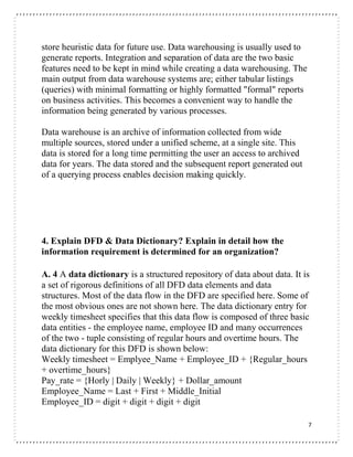 7
store heuristic data for future use. Data warehousing is usually used to
generate reports. Integration and separation of data are the two basic
features need to be kept in mind while creating a data warehousing. The
main output from data warehouse systems are; either tabular listings
(queries) with minimal formatting or highly formatted "formal" reports
on business activities. This becomes a convenient way to handle the
information being generated by various processes.
Data warehouse is an archive of information collected from wide
multiple sources, stored under a unified scheme, at a single site. This
data is stored for a long time permitting the user an access to archived
data for years. The data stored and the subsequent report generated out
of a querying process enables decision making quickly.
4. Explain DFD & Data Dictionary? Explain in detail how the
information requirement is determined for an organization?
A. 4 A data dictionary is a structured repository of data about data. It is
a set of rigorous definitions of all DFD data elements and data
structures. Most of the data flow in the DFD are specified here. Some of
the most obvious ones are not shown here. The data dictionary entry for
weekly timesheet specifies that this data flow is composed of three basic
data entities - the employee name, employee ID and many occurrences
of the two - tuple consisting of regular hours and overtime hours. The
data dictionary for this DFD is shown below:
Weekly timesheet = Emplyee_Name + Employee_ID + {Regular_hours
+ overtime_hours}
Pay_rate = {Horly | Daily | Weekly} + Dollar_amount
Employee_Name = Last + First + Middle_Initial
Employee_ID = digit + digit + digit + digit
 