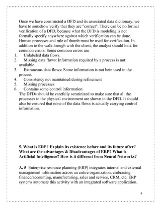 8
Once we have constructed a DFD and its associated data dictionary, we
have to somehow verify that they are "correct". There can be no formal
verification of a DFD, because what the DFD is modeling is not
formally specify anywhere against which verification can be done.
Human processes and rule of thumb must be used for verification. In
addition to the walkthrough with the client, the analyst should look for
common errors. Some common errors are
1. Unlabeled data flows.
2. Missing data flows: Information required by a process is not
available.
3. Extraneous data flows: Some information is not bein used in the
process
4. Consistency not maintained during refinement
5. Missing processes
6. Contains some control information
The DFDs should be carefully scrutinized to make sure that all the
processes in the physical environment are shown in the DFD. It should
also be ensured that none of the data flows is actually carrying control
information.
5. What is ERP? Explain its existence before and its future after?
What are the advantages & Disadvantages of ERP? What is
Artificial Intelligence? How is it different from Neural Networks?
A. 5 Enterprise resource planning (ERP) integrates internal and external
management information across an entire organization, embracing
finance/accounting, manufacturing, sales and service, CRM, etc. ERP
systems automate this activity with an integrated software application.
 