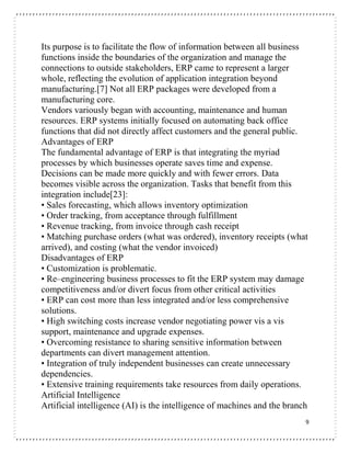 9
Its purpose is to facilitate the flow of information between all business
functions inside the boundaries of the organization and manage the
connections to outside stakeholders, ERP came to represent a larger
whole, reflecting the evolution of application integration beyond
manufacturing.[7] Not all ERP packages were developed from a
manufacturing core.
Vendors variously began with accounting, maintenance and human
resources. ERP systems initially focused on automating back office
functions that did not directly affect customers and the general public.
Advantages of ERP
The fundamental advantage of ERP is that integrating the myriad
processes by which businesses operate saves time and expense.
Decisions can be made more quickly and with fewer errors. Data
becomes visible across the organization. Tasks that benefit from this
integration include[23]:
• Sales forecasting, which allows inventory optimization
• Order tracking, from acceptance through fulfillment
• Revenue tracking, from invoice through cash receipt
• Matching purchase orders (what was ordered), inventory receipts (what
arrived), and costing (what the vendor invoiced)
Disadvantages of ERP
• Customization is problematic.
• Re–engineering business processes to fit the ERP system may damage
competitiveness and/or divert focus from other critical activities
• ERP can cost more than less integrated and/or less comprehensive
solutions.
• High switching costs increase vendor negotiating power vis a vis
support, maintenance and upgrade expenses.
• Overcoming resistance to sharing sensitive information between
departments can divert management attention.
• Integration of truly independent businesses can create unnecessary
dependencies.
• Extensive training requirements take resources from daily operations.
Artificial Intelligence
Artificial intelligence (AI) is the intelligence of machines and the branch
 