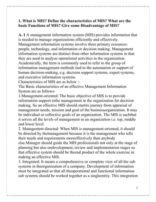 1
1. What is MIS? Define the characteristics of MIS? What are the
basic Functions of MIS? Give some Disadvantage of MIS?
A. 1 A management information system (MIS) provides information that
is needed to manage organizations efficiently and effectively.
Management information systems involve three primary resources:
people, technology, and information or decision making. Management
information systems are distinct from other information systems in that
they are used to analyze operational activities in the organization.
Academically, the term is commonly used to refer to the group of
information management methods tied to the automation or support of
human decision-making, e.g. decision support systems, expert systems,
and executive information systems.
Characteristics of MIS are as below :-
The Basic characteristics of an effective Management Information
System are as follows:
1.Management-oriented: The basic objective of MIS is to provide
information support tothe management in the organization for decision
making. So an effective MIS should startits journey from appraisal of
management needs, mission and goal of the businessorganization. It may
be individual or collective goals of an organization. The MIS is suchthat
it serves all the levels of management in an organization i.e. top, middle
and lower level.
2. Management directed: When MIS is management-oriented, it should
be directed by themanagement because it is the management who tells
their needs and requirements moreeffectively than anybody
else.Manager should guide the MIS professionals not only at the stage of
planning but also ondevelopment, review and implementation stages so
that effective system should be theend product of the whole exercise in
making an effective MIS.
3. Integrated: It means a comprehensive or complete view of all the sub
systems in theorganization of a company. Development of information
must be integrated so that all theoperational and functional information
sub systems should be worked together as a singleentity. This integration
 