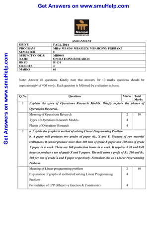 Get Answers on www.smuHelp.com 
Get Answers on www.smuHelp.com 
ASSIGNMENT 
DRIVE FALL 2014 
PROGRAM MBA/ MBADS/ MBAFLEX/ MBAHCSN3/ PGDBAN2 
SEMESTER II 
SUBJECT CODE & 
MB0048 
NAME 
OPERATIONS RESEARCH 
BK ID B1631 
CREDITS 4 
MARKS 60 
Note: Answer all questions. Kindly note that answers for 10 marks questions should be 
approximately of 400 words. Each question is followed by evaluation scheme. 
Q.No Questions Marks Total 
Marks 
1 Explain the types of Operations Research Models. Briefly explain the phases of 
Operations Research. 
Meaning of Operations Research 
Types of Operations Research Models 
Phases of Operations Research 
2 
4 
4 
10 
2 a. Explain the graphical method of solving Linear Programming Problem. 
b. A paper mill produces two grades of paper viz., X and Y. Because of raw material 
restrictions, it cannot produce more than 400 tons of grade X paper and 300 tons of grade 
Y paper in a week. There are 160 production hours in a week. It requires 0.20 and 0.40 
hours to produce a ton of grade X and Y papers. The mill earns a profit of Rs. 200 and Rs. 
500 per ton of grade X and Y paper respectively. Formulate this as a Linear Programming 
Problem. 
Meaning of Linear programming problem 
2 
10 
Explanation of graphical method of solving Linear Programming 
4 
Problem 
Formulation of LPP (Objective function & Constraints) 
4 
 