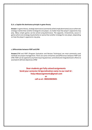 Q. 6. a. Explain the dominance principle in game theory
Answer: Ingame theory,strategicdominance (commonlycalledsimplydominance) occurswhenone
strategyisbetterthan anotherstrategyfor one player, no matter how that player's opponents may
play. Many simple games can be solved using dominance. The opposite, intransitivity, occurs in
gameswhere one strategymaybe betteror worse than another strategy for one player, depending
on how the player's opponents may play.
c. Differentiate between PERT and CPM
Answer:CPM and PERT (Program Evaluation and Review Technique) are most commonly used
methods for project management. There are some similarities and differences between PERT and
CPM. PERT can be appliedtoanyfield requiring planned, controlled and integrated work efforts to
accomplish defined objectives.CPM/
Dear students get fully solved assignments
Send your semester & Specialization name to our mail id :
help.mbaassignments@gmail.com
or
call us at : 08263069601
 
