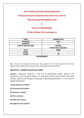 Dear students get fully solved assignments
Send your semester & Specialization name to our mail id :
“ help.mbaassignments@gmail.com ”
or
Call us at : 08263069601
(Prefer mailing. Call in emergency )
ASSIGNMENT
Note: Answer all questions. Kindly note that answers for 10 marks questions should be
approximately of 400 words. Each question is followed by evaluation scheme.
Question1. 1 Explain the process of OR
Answer1. “Operations Research is “the use of mathematical models, statistics and
algorithms to aid in decision-making. It is most often used to analyze complex real-world
systems, typically with the goal of improving or optimizing performance. It is one form of
applied mathematics.”
(1) Recognize the Problem
(2) Formulate the Problem
(3) Construct a Model
(4) Find a Solution
(5) Define the Process
(6) Implement the Solution
DRIVE SUMMER 2016
PROGRAM MBA
SEMESTER II
SUBJECT CODE & NAME MB0048
OPERATIONS RESEARCH
BK ID B2068
CERDIT 4
MARKS 60
 