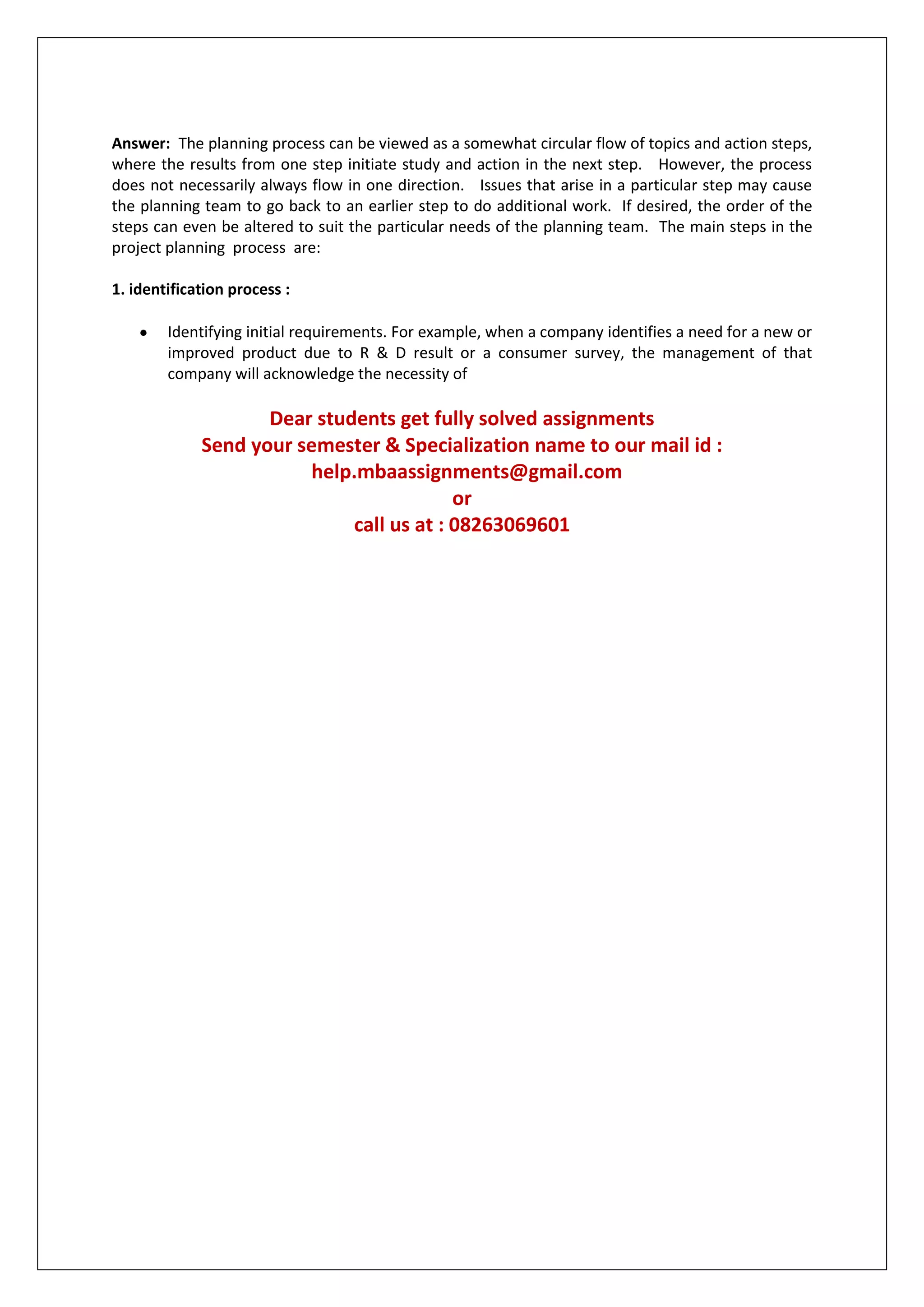 Answer: The planning process can be viewed as a somewhat circular flow of topics and action steps,
where the results from one step initiate study and action in the next step. However, the process
does not necessarily always flow in one direction. Issues that arise in a particular step may cause
the planning team to go back to an earlier step to do additional work. If desired, the order of the
steps can even be altered to suit the particular needs of the planning team. The main steps in the
project planning process are:
1. identification process :
Identifying initial requirements. For example, when a company identifies a need for a new or
improved product due to R & D result or a consumer survey, the management of that
company will acknowledge the necessity of

Dear students get fully solved assignments
Send your semester & Specialization name to our mail id :
help.mbaassignments@gmail.com
or
call us at : 08263069601

 