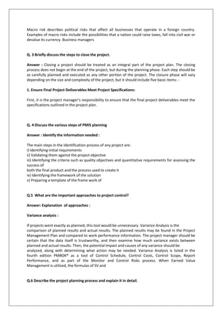 Macro risk describes political risks that affect all businesses that operate in a foreign country.
Examples of macro risks include the possibilities that a nation could raise taxes, fall into civil war or
devalue its currency. Business managers

Q. 3 Briefly discuss the steps to close the project.
Answer : Closing a project should be treated as an integral part of the project plan. The closing
process does not begin at the end of the project, but during the planning phase. Each step should be
as carefully planned and executed as any other portion of the project. The closure phase will vary
depending on the size and complexity of the project, but it should include five basic items: 1. Ensure Final Project Deliverables Meet Project Specifications:
First, it is the project manager’s responsibility to ensure that the final project deliverables meet the
specifications outlined in the project plan.

Q. 4 Discuss the various steps of PMIS planning
Answer : Identify the information needed :
The main steps in the identification process of any project are:
i) Identifying initial requirements
ii) Validating them against the project objective
iii) Identifying the criteria such as quality objectives and quantitative requirements for assessing the
success of
both the final product and the process used to create it
iv) Identifying the framework of the solution
v) Preparing a template of the frame work of

Q.5 What are the important approaches to project control?
Answer: Explanation of approaches :
Variance analysis :
If projects went exactly as planned, this tool would be unnecessary. Variance Analysis is the
comparison of planned results and actual results. The planned results may be found in the Project
Management Plan and compared to work performance information. The project manager should be
certain that the data itself is trustworthy, and then examine how much variance exists between
planned and actual results. Then, the potential impact and causes of any variance should be
analyzed, along with determining what action may be needed. Variance Analysis is listed in the
fourth edition PMBOK® as a tool of Control Schedule, Control Costs, Control Scope, Report
Performance, and as part of the Monitor and Control Risks process. When Earned Value
Management is utilized, the formulas of SV and

Q.6 Describe the project planning process and explain it in detail.

 